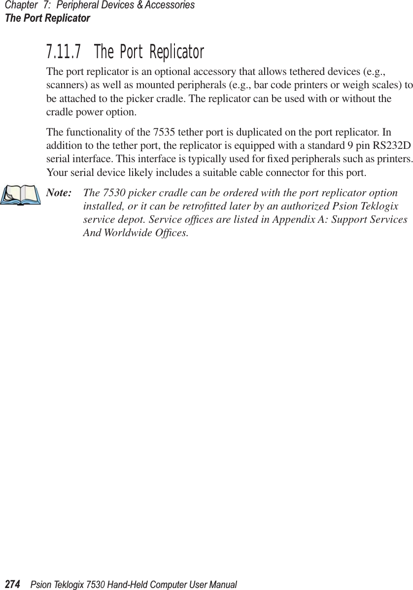 Chapter 7: Peripheral Devices &amp; AccessoriesThe Port Replicator274Psion Teklogix 7530 Hand-Held Computer User Manual7.11.7  The Port ReplicatorThe port replicator is an optional accessory that allows tethered devices (e.g., scanners) as well as mounted peripherals (e.g., bar code printers or weigh scales) to be attached to the picker cradle. The replicator can be used with or without the cradle power option.The functionality of the 7535 tether port is duplicated on the port replicator. In addition to the tether port, the replicator is equipped with a standard 9 pin RS232D serial interface. This interface is typically used for ﬁxed peripherals such as printers. Your serial device likely includes a suitable cable connector for this port.Note: The 7530 picker cradle can be ordered with the port replicator option installed, or it can be retroﬁtted later by an authorized Psion Teklogix service depot. Service ofﬁces are listed in Appendix A: Support Services And Worldwide Ofﬁces.