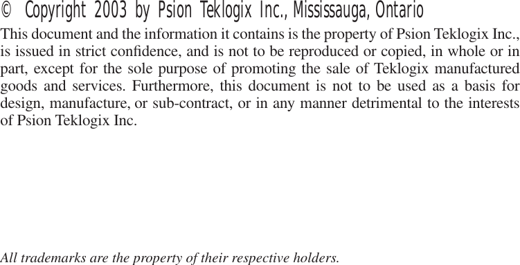  © Copyright 2003 by Psion Teklogix Inc., Mississauga, Ontario This document and the information it contains is the property of Psion Teklogix Inc.,is issued in strict conﬁdence, and is not to be reproduced or copied, in whole or inpart, except for the sole purpose of promoting the sale of Teklogix manufacturedgoods and services. Furthermore, this document is not to be used as a basis fordesign, manufacture, or sub-contract, or in any manner detrimental to the interestsof Psion Teklogix Inc. All trademarks are the property of their respective holders.
