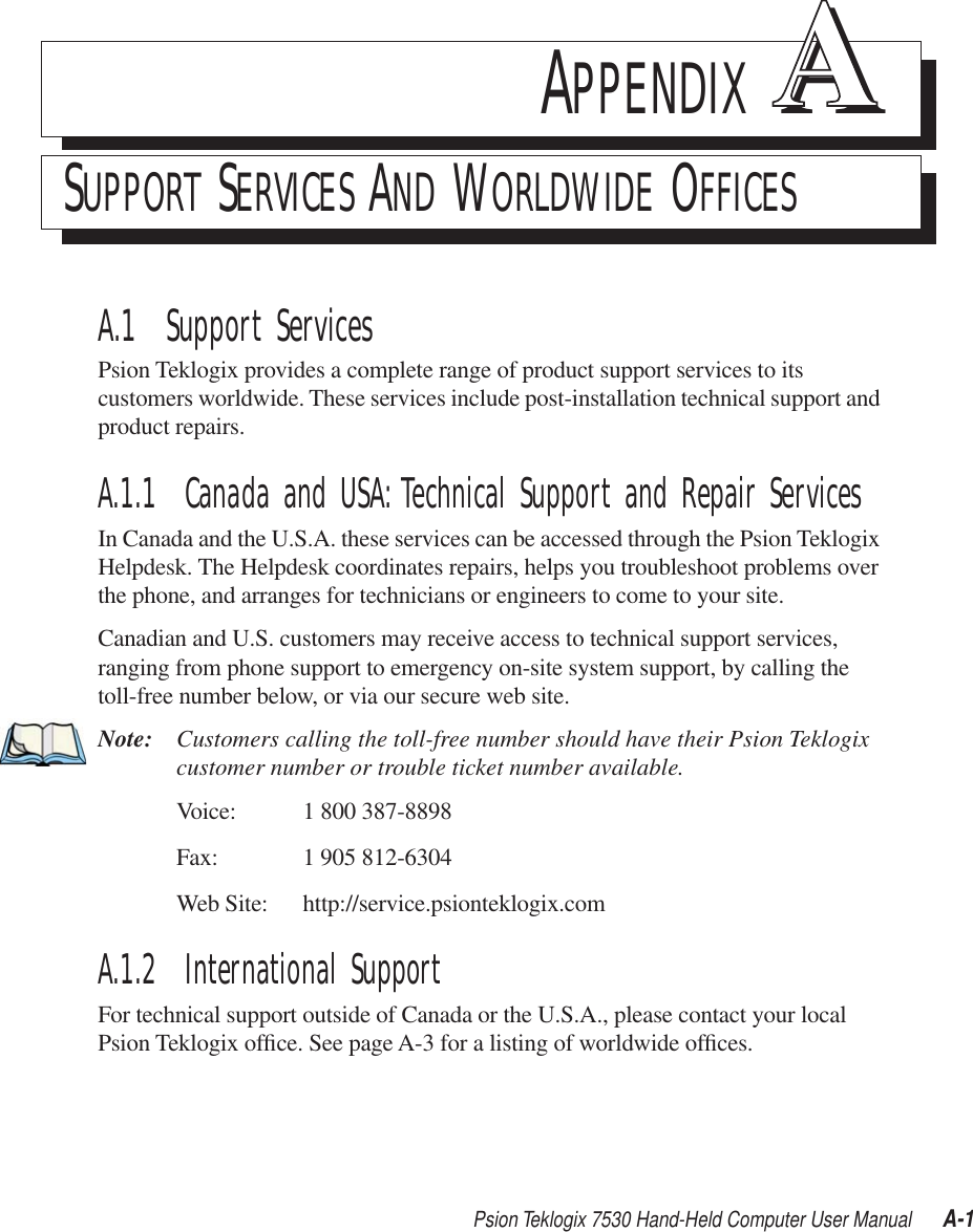 Psion Teklogix 7530 Hand-Held Computer User Manual A-1APPENDIX AASUPPORT SERVICES AND WORLDWIDE OFFICESA.1  Support ServicesPsion Teklogix provides a complete range of product support services to its customers worldwide. These services include post-installation technical support and product repairs.A.1.1  Canada and USA: Technical Support and Repair ServicesIn Canada and the U.S.A. these services can be accessed through the Psion Teklogix Helpdesk. The Helpdesk coordinates repairs, helps you troubleshoot problems over the phone, and arranges for technicians or engineers to come to your site. Canadian and U.S. customers may receive access to technical support services, ranging from phone support to emergency on-site system support, by calling the toll-free number below, or via our secure web site. Note: Customers calling the toll-free number should have their Psion Teklogix customer number or trouble ticket number available.Voice: 1 800 387-8898Fax: 1 905 812-6304Web Site: http://service.psionteklogix.comA.1.2  International SupportFor technical support outside of Canada or the U.S.A., please contact your local Psion Teklogix ofﬁce. See page A-3 for a listing of worldwide ofﬁces.