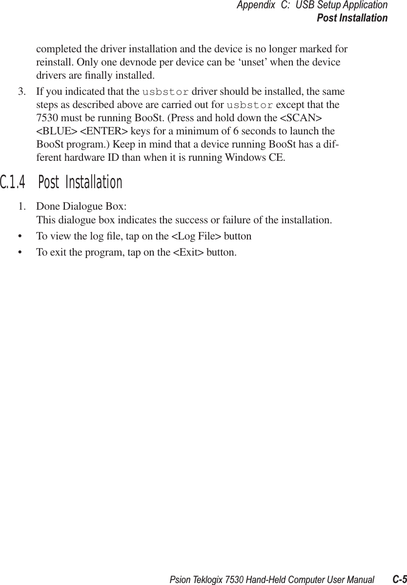 Psion Teklogix 7530 Hand-Held Computer User ManualC-5Appendix C: USB Setup ApplicationPost Installationcompleted the driver installation and the device is no longer marked for reinstall. Only one devnode per device can be ‘unset’ when the device drivers are ﬁnally installed.3. If you indicated that the usbstor driver should be installed, the same steps as described above are carried out for usbstor except that the 7530 must be running BooSt. (Press and hold down the &lt;SCAN&gt; &lt;BLUE&gt; &lt;ENTER&gt; keys for a minimum of 6 seconds to launch the BooSt program.) Keep in mind that a device running BooSt has a dif-ferent hardware ID than when it is running Windows CE.C.1.4  Post Installation1. Done Dialogue Box:This dialogue box indicates the success or failure of the installation.•To view the log ﬁle, tap on the &lt;Log File&gt; button•To exit the program, tap on the &lt;Exit&gt; button.