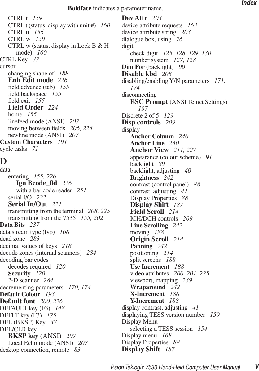 Psion Teklogix 7530 Hand-Held Computer User Manual VIndexBoldface indicates a parameter name.CTRL t  159CTRL t (status, display with unit #)  160CTRL u  156CTRL w  159CTRL w (status, display in Lock B &amp; H mode)  160CTRL Key  37cursorchanging shape of  188Enh Edit mode  226ﬁeld advance (tab)  155ﬁeld backspace  155ﬁeld exit  155Field Order  224home  155linefeed mode (ANSI)  207moving between ﬁelds  206, 224newline mode (ANSI)  207Custom Characters  191cycle tasks  71Ddataentering  155, 226Ign Bcode_ﬂd 226with a bar code reader  251serial I/O  222Serial In/Out  221transmitting from the terminal  208, 225transmitting from the 7535  155, 202Data Bits  237data stream type (typ)  168dead zone  283decimal values of keys  218decode zones (internal scanners)  284decoding bar codesdecodes required  120Security  1202-D scanner  284decrementing parameters  170, 174Default Colour  193Default font  200, 226DEFAULT key (F3)  148DEFLT key (F3)  175DEL (BKSP) Key  37DEL/CLR keyBKSP key (ANSI)  207Local Echo mode (ANSI)  207desktop connection, remote  83Dev Attr  203device attribute requests  163device attribute string  203dialogue box, using  76digitcheck digit  125, 128, 129, 130number system  127, 128Dim For (backlight)  90Disable kbd  208disabling/enabling Y/N parameters  171, 174disconnectingESC Prompt (ANSI Telnet Settings)  197Discrete 2 of 5  129Disp controls  209displayAnchor Column  240Anchor Line  240Anchor View  211, 227appearance (colour scheme)  91backlight  89backlight, adjusting  40Brightness  242contrast (control panel)  88contrast, adjusting  41Display Properties  88Display Shift  187Field Scroll  214ICH/DCH controls  209Line Scrolling  242moving  188Origin Scroll  214Panning  242positioning  214split screens  188Use Increment  188video attributes  200–201, 225viewport, mapping  239Wraparound  242X-Increment  188Y-Increment  188display contrast, adjusting  41displaying TESS version number  159Display Menuselecting a TESS session  154Display menu  168Display Properties  88Display Shift  187