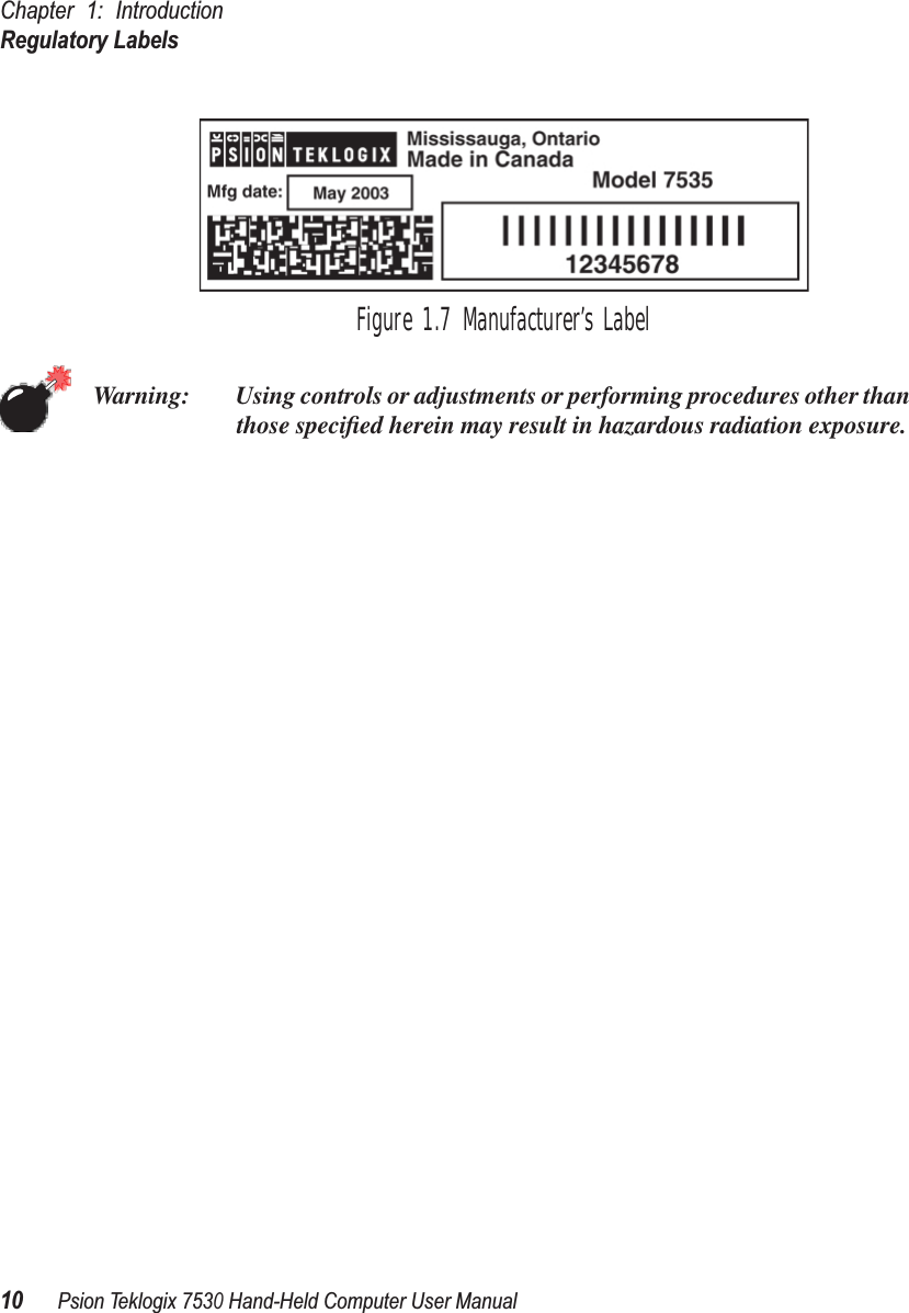 Chapter 1: IntroductionRegulatory Labels10Psion Teklogix 7530 Hand-Held Computer User ManualFigure 1.7 Manufacturer’s LabelWarning: Using controls or adjustments or performing procedures other than those speciﬁed herein may result in hazardous radiation exposure.