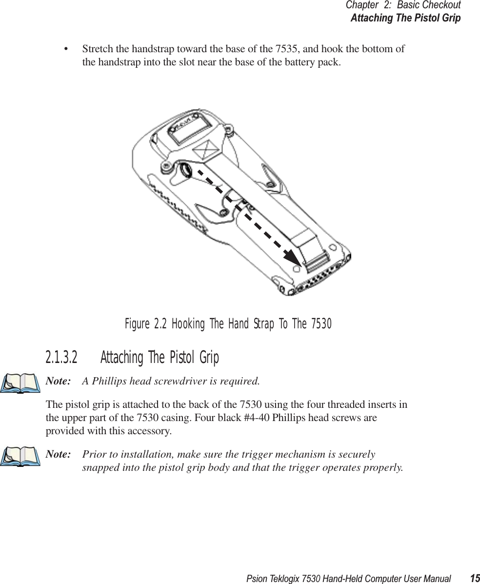 Psion Teklogix 7530 Hand-Held Computer User Manual15Chapter 2: Basic CheckoutAttaching The Pistol Grip• Stretch the handstrap toward the base of the 7535, and hook the bottom of the handstrap into the slot near the base of the battery pack.Figure 2.2 Hooking The Hand Strap To The 75302.1.3.2 Attaching The Pistol GripNote: A Phillips head screwdriver is required.The pistol grip is attached to the back of the 7530 using the four threaded inserts in the upper part of the 7530 casing. Four black #4-40 Phillips head screws are provided with this accessory. Note: Prior to installation, make sure the trigger mechanism is securely snapped into the pistol grip body and that the trigger operates properly. 