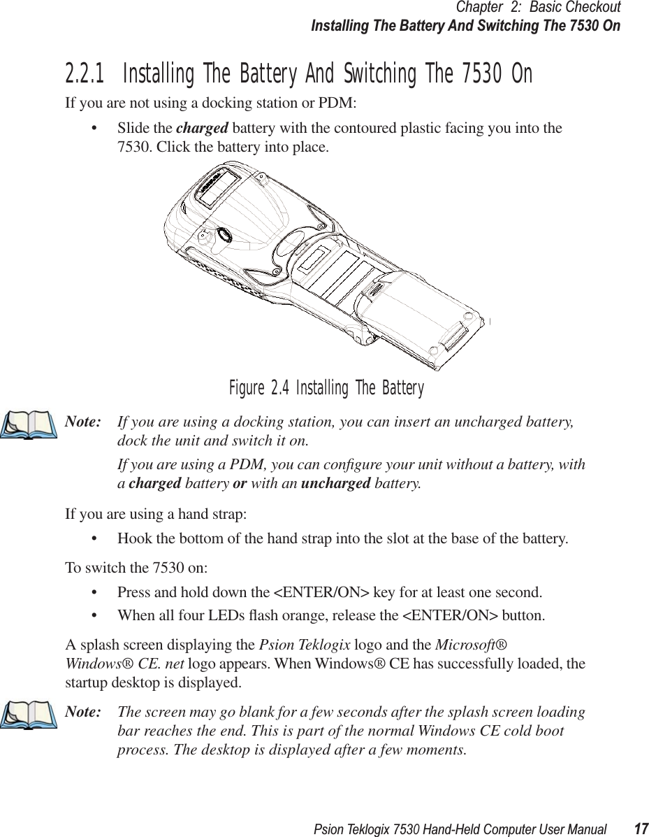 Psion Teklogix 7530 Hand-Held Computer User Manual17Chapter 2: Basic CheckoutInstalling The Battery And Switching The 7530 On2.2.1  Installing The Battery And Switching The 7530 OnIf you are not using a docking station or PDM:• Slide the charged battery with the contoured plastic facing you into the 7530. Click the battery into place.Figure 2.4 Installing The BatteryNote: If you are using a docking station, you can insert an uncharged battery, dock the unit and switch it on. If you are using a PDM, you can conﬁgure your unit without a battery, with a charged battery or with an uncharged battery.If you are using a hand strap:• Hook the bottom of the hand strap into the slot at the base of the battery.To switch the 7530 on:• Press and hold down the &lt;ENTER/ON&gt; key for at least one second.• When all four LEDs ﬂash orange, release the &lt;ENTER/ON&gt; button.A splash screen displaying the Psion Teklogix logo and the Microsoft® Windows® CE. net logo appears. When Windows® CE has successfully loaded, the startup desktop is displayed.Note: The screen may go blank for a few seconds after the splash screen loading bar reaches the end. This is part of the normal Windows CE cold boot process. The desktop is displayed after a few moments.
