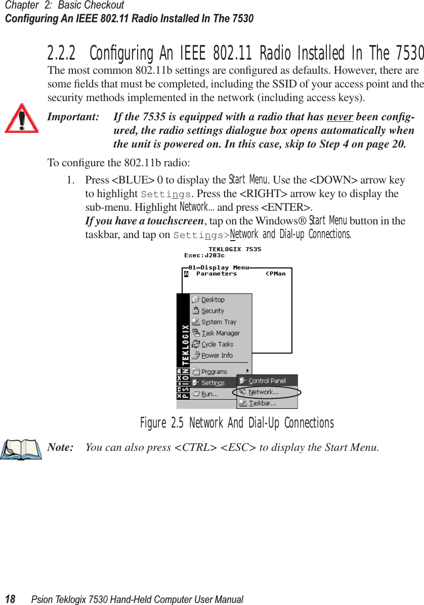 Chapter 2: Basic CheckoutConﬁguring An IEEE 802.11 Radio Installed In The 753018Psion Teklogix 7530 Hand-Held Computer User Manual2.2.2  Conﬁguring An IEEE 802.11 Radio Installed In The 7530The most common 802.11b settings are conﬁgured as defaults. However, there are some ﬁelds that must be completed, including the SSID of your access point and the security methods implemented in the network (including access keys). Important: If the 7535 is equipped with a radio that has never been conﬁg-ured, the radio settings dialogue box opens automatically when the unit is powered on. In this case, skip to Step 4 on page 20.To conﬁgure the 802.11b radio:1. Press &lt;BLUE&gt; 0 to display the Start Menu. Use the &lt;DOWN&gt; arrow key to highlight Settings. Press the &lt;RIGHT&gt; arrow key to display the sub-menu. Highlight Network... and press &lt;ENTER&gt;.If you have a touchscreen, tap on the Windows® Start Menu button in the taskbar, and tap on Settings&gt;Network and Dial-up Connections.Figure 2.5 Network And Dial-Up ConnectionsNote: You can also press &lt;CTRL&gt; &lt;ESC&gt; to display the Start Menu.