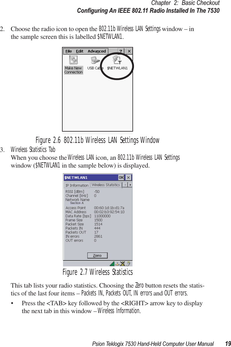 Psion Teklogix 7530 Hand-Held Computer User Manual19Chapter 2: Basic CheckoutConﬁguring An IEEE 802.11 Radio Installed In The 75302. Choose the radio icon to open the 802.11b Wireless LAN Settings window – in the sample screen this is labelled $NETWLAN1.Figure 2.6 802.11b Wireless LAN Settings Window3. Wireless Statistics TabWhen you choose the Wireless LAN icon, an 802.11b Wireless LAN Settings window ($NETWLAN1 in the sample below) is displayed.Figure 2.7 Wireless StatisticsThis tab lists your radio statistics. Choosing the Zero button resets the statis-tics of the last four items – Packets IN, Packets OUT, IN errors and OUT errors.• Press the &lt;TAB&gt; key followed by the &lt;RIGHT&gt; arrow key to display the next tab in this window – Wireless Information.