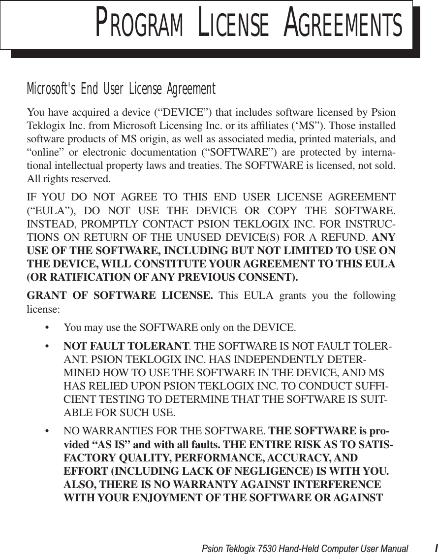  Psion Teklogix 7530 Hand-Held Computer User Manual I P ROGRAM  L ICENSE  A GREEMENTS Microsoft&apos;s End User License Agreement You have acquired a device (“DEVICE”) that includes software licensed by PsionTeklogix Inc. from Microsoft Licensing Inc. or its afﬁliates (‘MS”). Those installedsoftware products of MS origin, as well as associated media, printed materials, and“online” or electronic documentation (“SOFTWARE”) are protected by interna-tional intellectual property laws and treaties. The SOFTWARE is licensed, not sold.All rights reserved.IF YOU DO NOT AGREE TO THIS END USER LICENSE AGREEMENT(“EULA”), DO NOT USE THE DEVICE OR COPY THE SOFTWARE.INSTEAD, PROMPTLY CONTACT PSION TEKLOGIX INC. FOR INSTRUC-TIONS ON RETURN OF THE UNUSED DEVICE(S) FOR A REFUND.  ANYUSE   OF THE SOFTWARE, INCLUDING BUT NOT LIMITED TO USE ONTHE DEVICE, WILL CONSTITUTE YOUR AGREEMENT TO THIS EULA(OR RATIFICATION OF ANY   PREVIOUS CONSENT).GRANT OF SOFTWARE LICENSE.  This EULA grants you the followinglicense:• You may use the SOFTWARE only on the DEVICE.• NOT FAULT TOLERANT . THE SOFTWARE IS NOT FAULT TOLER-ANT. PSION TEKLOGIX INC. HAS INDEPENDENTLY DETER-MINED HOW TO USE THE SOFTWARE IN THE DEVICE, AND MS HAS RELIED UPON PSION TEKLOGIX INC. TO CONDUCT SUFFI-CIENT TESTING TO DETERMINE THAT THE SOFTWARE IS SUIT-ABLE FOR SUCH USE.• NO WARRANTIES FOR THE SOFTWARE.  THE SOFTWARE is pro-vided “AS IS” and   with all faults. THE ENTIRE RISK AS TO SATIS-FACTORY QUALITY, PERFORMANCE, ACCURACY, AND EFFORT (INCLUDING LACK OF NEGLIGENCE) IS WITH YOU. ALSO, THERE IS NO WARRANTY AGAINST INTERFERENCE WITH YOUR ENJOYMENT OF THE SOFTWARE OR AGAINST 