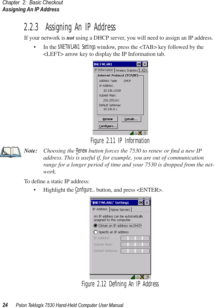 Chapter 2: Basic CheckoutAssigning An IP Address24Psion Teklogix 7530 Hand-Held Computer User Manual2.2.3  Assigning An IP AddressIf your network is not using a DHCP server, you will need to assign an IP address.• In the $NETWLAN1 Settings window, press the &lt;TAB&gt; key followed by the &lt;LEFT&gt; arrow key to display the IP Information tab.Figure 2.11 IP InformationNote: Choosing the Renew button forces the 7530 to renew or ﬁnd a new IP address. This is useful if, for example, you are out of communication range for a longer period of time and your 7530 is dropped from the net-work.To deﬁne a static IP address:• Highlight the Conﬁgure... button, and press &lt;ENTER&gt;.Figure 2.12 Deﬁning An IP Address