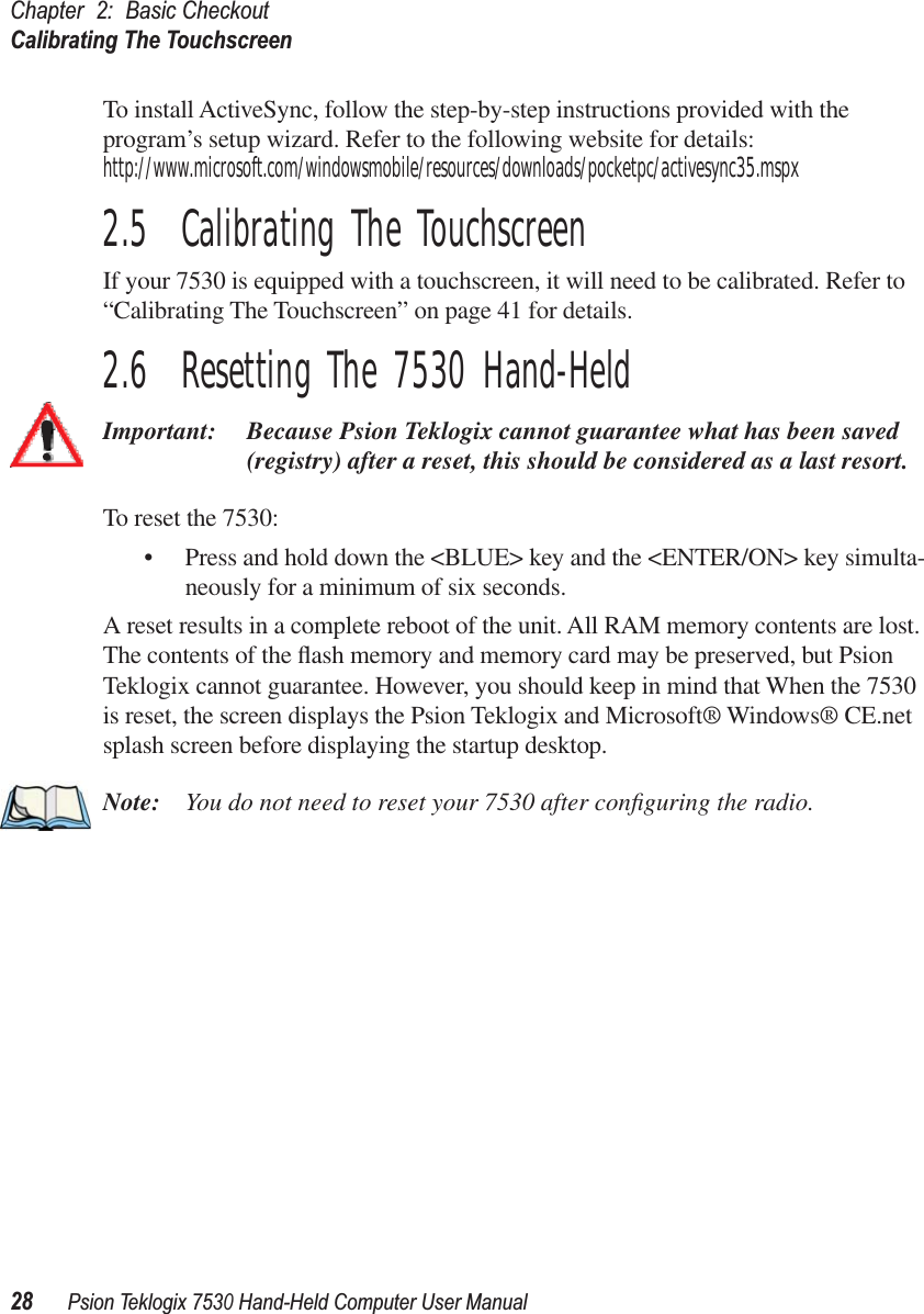 Chapter 2: Basic CheckoutCalibrating The Touchscreen28Psion Teklogix 7530 Hand-Held Computer User ManualTo install ActiveSync, follow the step-by-step instructions provided with the program’s setup wizard. Refer to the following website for details: http://www.microsoft.com/windowsmobile/resources/downloads/pocketpc/activesync35.mspx2.5  Calibrating The TouchscreenIf your 7530 is equipped with a touchscreen, it will need to be calibrated. Refer to “Calibrating The Touchscreen” on page 41 for details.2.6  Resetting The 7530 Hand-HeldImportant: Because Psion Teklogix cannot guarantee what has been saved (registry) after a reset, this should be considered as a last resort.To reset the 7530:• Press and hold down the &lt;BLUE&gt; key and the &lt;ENTER/ON&gt; key simulta-neously for a minimum of six seconds.A reset results in a complete reboot of the unit. All RAM memory contents are lost. The contents of the ﬂash memory and memory card may be preserved, but Psion Teklogix cannot guarantee. However, you should keep in mind that When the 7530 is reset, the screen displays the Psion Teklogix and Microsoft® Windows® CE.net splash screen before displaying the startup desktop.Note: You do not need to reset your 7530 after conﬁguring the radio.