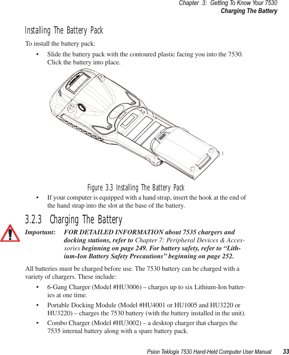 Psion Teklogix 7530 Hand-Held Computer User Manual33Chapter3:Getting To Know Your 7530Charging The BatteryInstalling The Battery PackTo install the battery pack:• Slide the battery pack with the contoured plastic facing you into the 7530. Click the battery into place.Figure 3.3 Installing The Battery Pack• If your computer is equipped with a hand strap, insert the hook at the end of the hand strap into the slot at the base of the battery.3.2.3  Charging The BatteryImportant: FOR DETAILED INFORMATION about 7535 chargers and docking stations, refer to Chapter 7: Peripheral Devices &amp; Acces-sories beginning on page 249. For battery safety, refer to “Lith-ium-Ion Battery Safety Precautions” beginning on page 252.All batteries must be charged before use. The 7530 battery can be charged with a variety of chargers. These include: • 6-Gang Charger (Model #HU3006) – charges up to six Lithium-Ion batter-ies at one time.• Portable Docking Module (Model #HU4001 or HU1005 and HU3220 or HU3220) – charges the 7530 battery (with the battery installed in the unit).• Combo Charger (Model #HU3002) – a desktop charger that charges the 7535 internal battery along with a spare battery pack. 