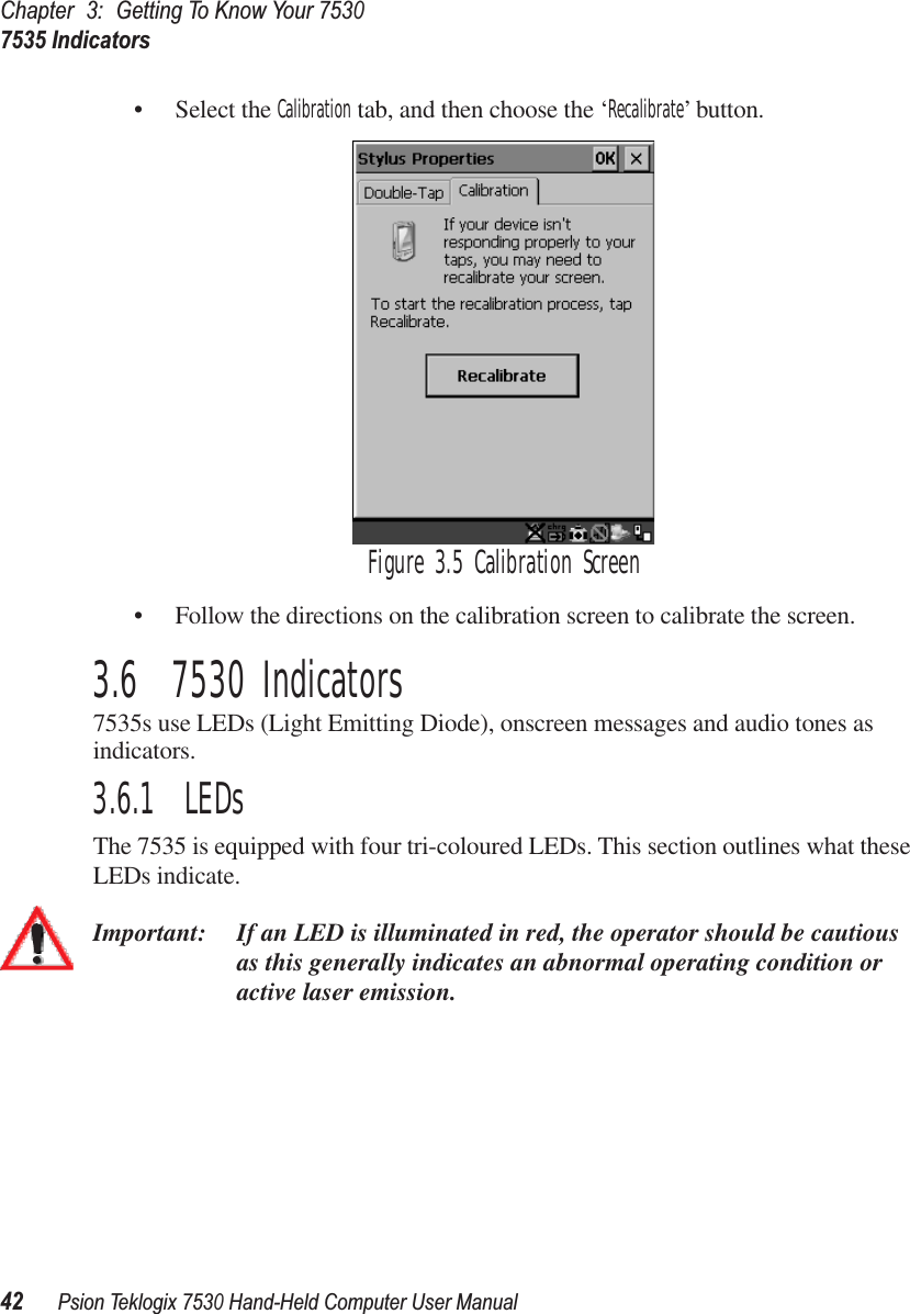 Chapter3:Getting To Know Your 75307535 Indicators42Psion Teklogix 7530 Hand-Held Computer User Manual• Select the Calibration tab, and then choose the ‘Recalibrate’ button.Figure 3.5 Calibration Screen• Follow the directions on the calibration screen to calibrate the screen.3.6  7530 Indicators7535s use LEDs (Light Emitting Diode), onscreen messages and audio tones as indicators.3.6.1  LEDsThe 7535 is equipped with four tri-coloured LEDs. This section outlines what these LEDs indicate. Important: If an LED is illuminated in red, the operator should be cautious as this generally indicates an abnormal operating condition or active laser emission.