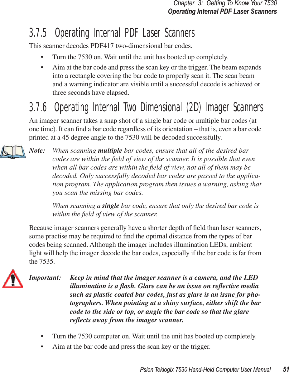 Psion Teklogix 7530 Hand-Held Computer User Manual51Chapter3:Getting To Know Your 7530Operating Internal PDF Laser Scanners3.7.5  Operating Internal PDF Laser ScannersThis scanner decodes PDF417 two-dimensional bar codes.• Turn the 7530 on. Wait until the unit has booted up completely.• Aim at the bar code and press the scan key or the trigger. The beam expands into a rectangle covering the bar code to properly scan it. The scan beam and a warning indicator are visible until a successful decode is achieved or three seconds have elapsed.3.7.6  Operating Internal Two Dimensional (2D) Imager ScannersAn imager scanner takes a snap shot of a single bar code or multiple bar codes (at one time). It can ﬁnd a bar code regardless of its orientation – that is, even a bar code printed at a 45 degree angle to the 7530 will be decoded successfully. Note: When scanning multiple bar codes, ensure that all of the desired bar codes are within the ﬁeld of view of the scanner. It is possible that even when all bar codes are within the ﬁeld of view, not all of them may be decoded. Only successfully decoded bar codes are passed to the applica-tion program. The application program then issues a warning, asking that you scan the missing bar codes.When scanning a single bar code, ensure that only the desired bar code is within the ﬁeld of view of the scanner.Because imager scanners generally have a shorter depth of ﬁeld than laser scanners, some practise may be required to ﬁnd the optimal distance from the types of bar codes being scanned. Although the imager includes illumination LEDs, ambient light will help the imager decode the bar codes, especially if the bar code is far from the 7535.Important: Keep in mind that the imager scanner is a camera, and the LED illumination is a ﬂash. Glare can be an issue on reﬂective media such as plastic coated bar codes, just as glare is an issue for pho-tographers. When pointing at a shiny surface, either shift the bar code to the side or top, or angle the bar code so that the glare reﬂects away from the imager scanner.• Turn the 7530 computer on. Wait until the unit has booted up completely.• Aim at the bar code and press the scan key or the trigger. 