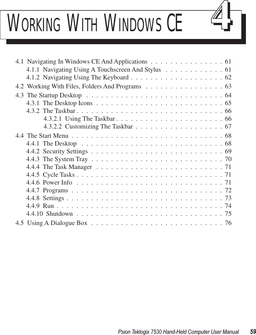 Psion Teklogix 7530 Hand-Held Computer User Manual59WORKING WITH WINDOWS CE 444.1  Navigating In Windows CE And Applications ...............614.1.1  Navigating Using A Touchscreen And Stylus ............614.1.2  Navigating Using The Keyboard ...................624.2  Working With Files, Folders And Programs ................634.3  The Startup Desktop ............................644.3.1  The Desktop Icons ..........................654.3.2  The Taskbar ..............................664.3.2.1  Using The Taskbar ......................664.3.2.2  Customizing The Taskbar ..................674.4  The Start Menu ...............................684.4.1  The Desktop .............................684.4.2  Security Settings ...........................694.4.3  The System Tray ...........................704.4.4  The Task Manager ..........................714.4.5  Cycle Tasks ..............................714.4.6  Power Info ..............................714.4.7  Programs ...............................724.4.8  Settings ................................734.4.9  Run ..................................744.4.10  Shutdown ..............................754.5  Using A Dialogue Box ...........................76