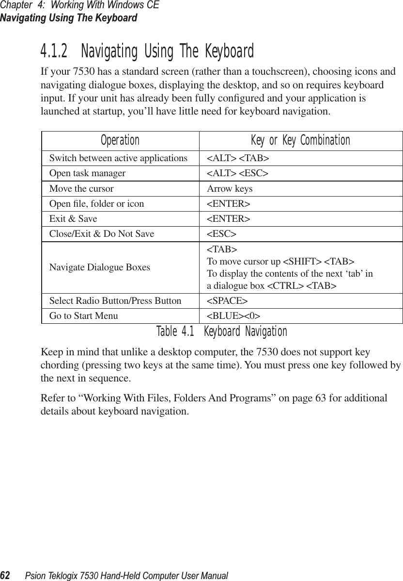 Chapter 4: Working With Windows CENavigating Using The Keyboard62Psion Teklogix 7530 Hand-Held Computer User Manual4.1.2  Navigating Using The KeyboardIf your 7530 has a standard screen (rather than a touchscreen), choosing icons and navigating dialogue boxes, displaying the desktop, and so on requires keyboard input. If your unit has already been fully conﬁgured and your application is launched at startup, you’ll have little need for keyboard navigation. Table 4.1  Keyboard NavigationKeep in mind that unlike a desktop computer, the 7530 does not support key chording (pressing two keys at the same time). You must press one key followed by the next in sequence.Refer to “Working With Files, Folders And Programs” on page 63 for additional details about keyboard navigation.Operation Key or Key CombinationSwitch between active applications &lt;ALT&gt; &lt;TAB&gt;Open task manager &lt;ALT&gt; &lt;ESC&gt;Move the cursor Arrow keysOpen ﬁle, folder or icon &lt;ENTER&gt;Exit &amp; Save &lt;ENTER&gt;Close/Exit &amp; Do Not Save &lt;ESC&gt;Navigate Dialogue Boxes&lt;TAB&gt;To move cursor up &lt;SHIFT&gt; &lt;TAB&gt;To display the contents of the next ‘tab’ in a dialogue box &lt;CTRL&gt; &lt;TAB&gt;Select Radio Button/Press Button &lt;SPACE&gt;Go to Start Menu &lt;BLUE&gt;&lt;0&gt;