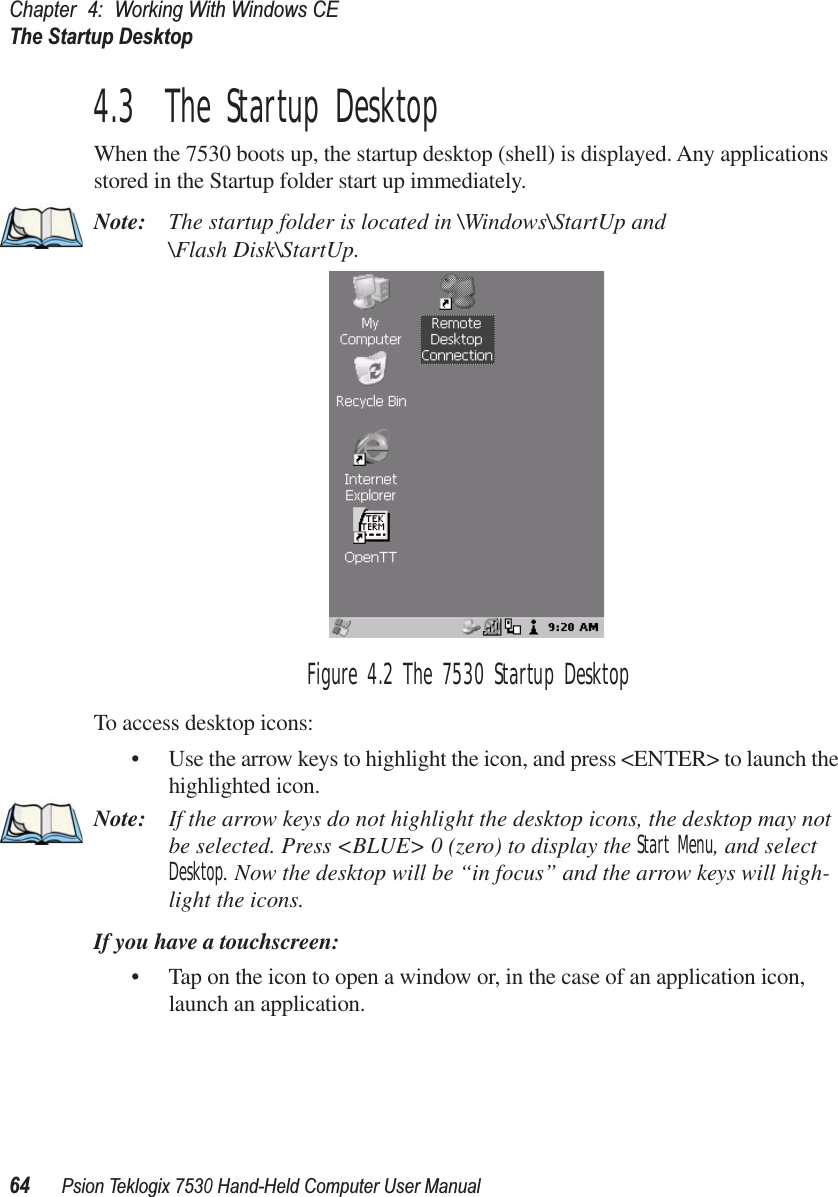 Chapter 4: Working With Windows CEThe Startup Desktop64Psion Teklogix 7530 Hand-Held Computer User Manual4.3  The Startup DesktopWhen the 7530 boots up, the startup desktop (shell) is displayed. Any applications stored in the Startup folder start up immediately.Note: The startup folder is located in \Windows\StartUp and \Flash Disk\StartUp.Figure 4.2 The 7530 Startup DesktopTo access desktop icons:• Use the arrow keys to highlight the icon, and press &lt;ENTER&gt; to launch the highlighted icon.Note: If the arrow keys do not highlight the desktop icons, the desktop may not be selected. Press &lt;BLUE&gt; 0 (zero) to display the Start Menu, and select Desktop. Now the desktop will be “in focus” and the arrow keys will high-light the icons.If you have a touchscreen:• Tap on the icon to open a window or, in the case of an application icon, launch an application.