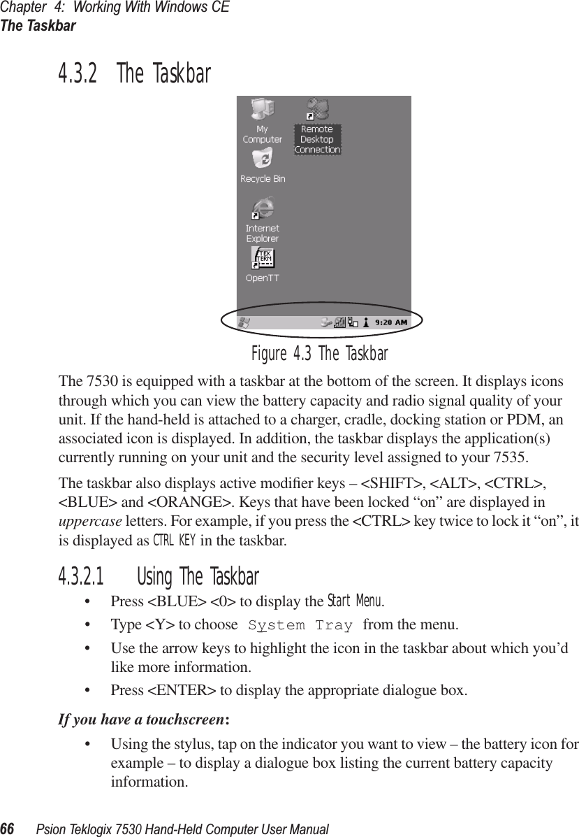 Chapter 4: Working With Windows CEThe Taskbar66Psion Teklogix 7530 Hand-Held Computer User Manual4.3.2  The TaskbarFigure 4.3 The TaskbarThe 7530 is equipped with a taskbar at the bottom of the screen. It displays icons through which you can view the battery capacity and radio signal quality of your unit. If the hand-held is attached to a charger, cradle, docking station or PDM, an associated icon is displayed. In addition, the taskbar displays the application(s) currently running on your unit and the security level assigned to your 7535.The taskbar also displays active modiﬁer keys – &lt;SHIFT&gt;, &lt;ALT&gt;, &lt;CTRL&gt;, &lt;BLUE&gt; and &lt;ORANGE&gt;. Keys that have been locked “on” are displayed in uppercase letters. For example, if you press the &lt;CTRL&gt; key twice to lock it “on”, it is displayed as CTRL KEY in the taskbar.4.3.2.1 Using The Taskbar• Press &lt;BLUE&gt; &lt;0&gt; to display the Start Menu.• Type &lt;Y&gt; to choose System Tray from the menu. • Use the arrow keys to highlight the icon in the taskbar about which you’d like more information.• Press &lt;ENTER&gt; to display the appropriate dialogue box.If you have a touchscreen:• Using the stylus, tap on the indicator you want to view – the battery icon for example – to display a dialogue box listing the current battery capacity information.