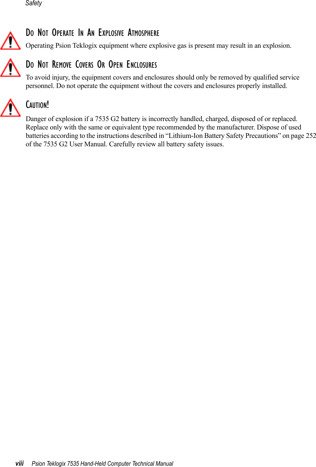 Safetyviii Psion Teklogix 7535 Hand-Held Computer Technical ManualDO NOT OPERATE IN AN EXPLOSIVE ATMOSPHEREOperating Psion Teklogix equipment where explosive gas is present may result in an explosion.DO NOT REMOVE COVERS OR OPEN ENCLOSURESTo avoid injury, the equipment covers and enclosures should only be removed by qualified service personnel. Do not operate the equipment without the covers and enclosures properly installed.CAUTION!Danger of explosion if a 7535 G2 battery is incorrectly handled, charged, disposed of or replaced. Replace only with the same or equivalent type recommended by the manufacturer. Dispose of used batteries according to the instructions described in “Lithium-Ion Battery Safety Precautions” on page 252 of the 7535 G2 User Manual. Carefully review all battery safety issues.