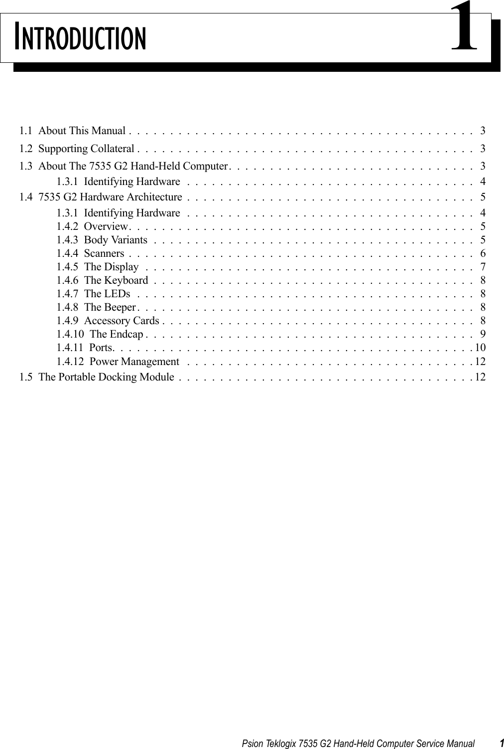 Psion Teklogix 7535 G2 Hand-Held Computer Service Manual 1INTRODUCTION 11.1  About This Manual . . . . . . . . . . . . . . . . . . . . . . . . . . . . . . . . . . . . . . . . . . 31.2  Supporting Collateral......................................... 31.3  About The 7535 G2 Hand-Held Computer. . . . . . . . . . . . . . . . . . . . . . . . . . . . . . 31.3.1  Identifying Hardware................................... 41.4  7535 G2 Hardware Architecture................................... 51.3.1  Identifying Hardware................................... 41.4.2  Overview.......................................... 51.4.3  Body Variants....................................... 51.4.4  Scanners.......................................... 61.4.5  The Display........................................ 71.4.6  The Keyboard....................................... 81.4.7  The LEDs......................................... 81.4.8  The Beeper......................................... 81.4.9  Accessory Cards...................................... 81.4.10  The Endcap........................................ 91.4.11  Ports............................................101.4.12  Power Management ...................................121.5  The Portable Docking Module....................................12