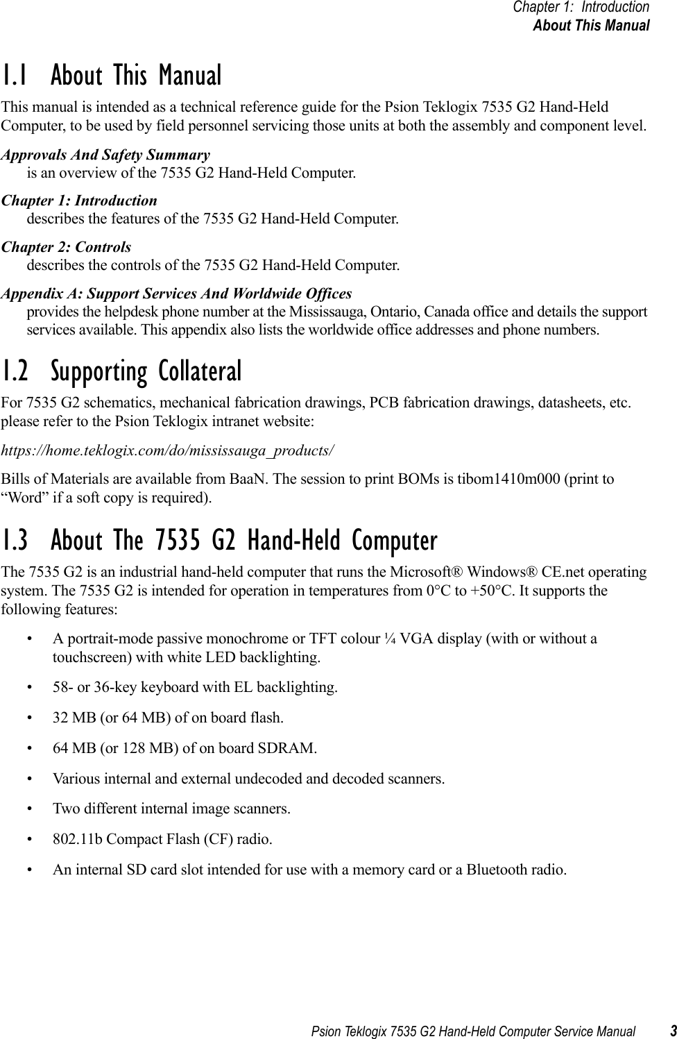 Psion Teklogix 7535 G2 Hand-Held Computer Service Manual 3Chapter 1: IntroductionAbout This Manual1.1  About This ManualThis manual is intended as a technical reference guide for the Psion Teklogix 7535 G2 Hand-Held Computer, to be used by field personnel servicing those units at both the assembly and component level. Approvals And Safety Summaryis an overview of the 7535 G2 Hand-Held Computer.Chapter 1: Introductiondescribes the features of the 7535 G2 Hand-Held Computer.Chapter 2: Controlsdescribes the controls of the 7535 G2 Hand-Held Computer.Appendix A: Support Services And Worldwide Officesprovides the helpdesk phone number at the Mississauga, Ontario, Canada office and details the support services available. This appendix also lists the worldwide office addresses and phone numbers.1.2  Supporting CollateralFor 7535 G2 schematics, mechanical fabrication drawings, PCB fabrication drawings, datasheets, etc. please refer to the Psion Teklogix intranet website: https://home.teklogix.com/do/mississauga_products/Bills of Materials are available from BaaN. The session to print BOMs is tibom1410m000 (print to “Word” if a soft copy is required).1.3  About The 7535 G2 Hand-Held ComputerThe 7535 G2 is an industrial hand-held computer that runs the Microsoft® Windows® CE.net operating system. The 7535 G2 is intended for operation in temperatures from 0°C to +50°C. It supports the following features:• A portrait-mode passive monochrome or TFT colour ¼ VGA display (with or without a touchscreen) with white LED backlighting.• 58- or 36-key keyboard with EL backlighting.• 32 MB (or 64 MB) of on board flash.• 64 MB (or 128 MB) of on board SDRAM.• Various internal and external undecoded and decoded scanners.• Two different internal image scanners.• 802.11b Compact Flash (CF) radio.• An internal SD card slot intended for use with a memory card or a Bluetooth radio. 