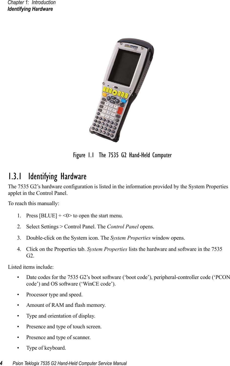 Chapter 1: IntroductionIdentifying Hardware4Psion Teklogix 7535 G2 Hand-Held Computer Service ManualFigure 1.1  The 7535 G2 Hand-Held Computer1.3.1  Identifying HardwareThe 7535 G2’s hardware configuration is listed in the information provided by the System Properties applet in the Control Panel. To reach this manually:1. Press [BLUE] + &lt;0&gt; to open the start menu. 2. Select Settings &gt; Control Panel. The Control Panel opens.3. Double-click on the System icon. The System Properties window opens.4. Click on the Properties tab. System Properties lists the hardware and software in the 7535 G2.Listed items include:• Date codes for the 7535 G2’s boot software (‘boot code’), peripheral-controller code (‘PCON code’) and OS software (‘WinCE code’).• Processor type and speed.• Amount of RAM and flash memory.• Type and orientation of display.• Presence and type of touch screen.• Presence and type of scanner.• Type of keyboard.