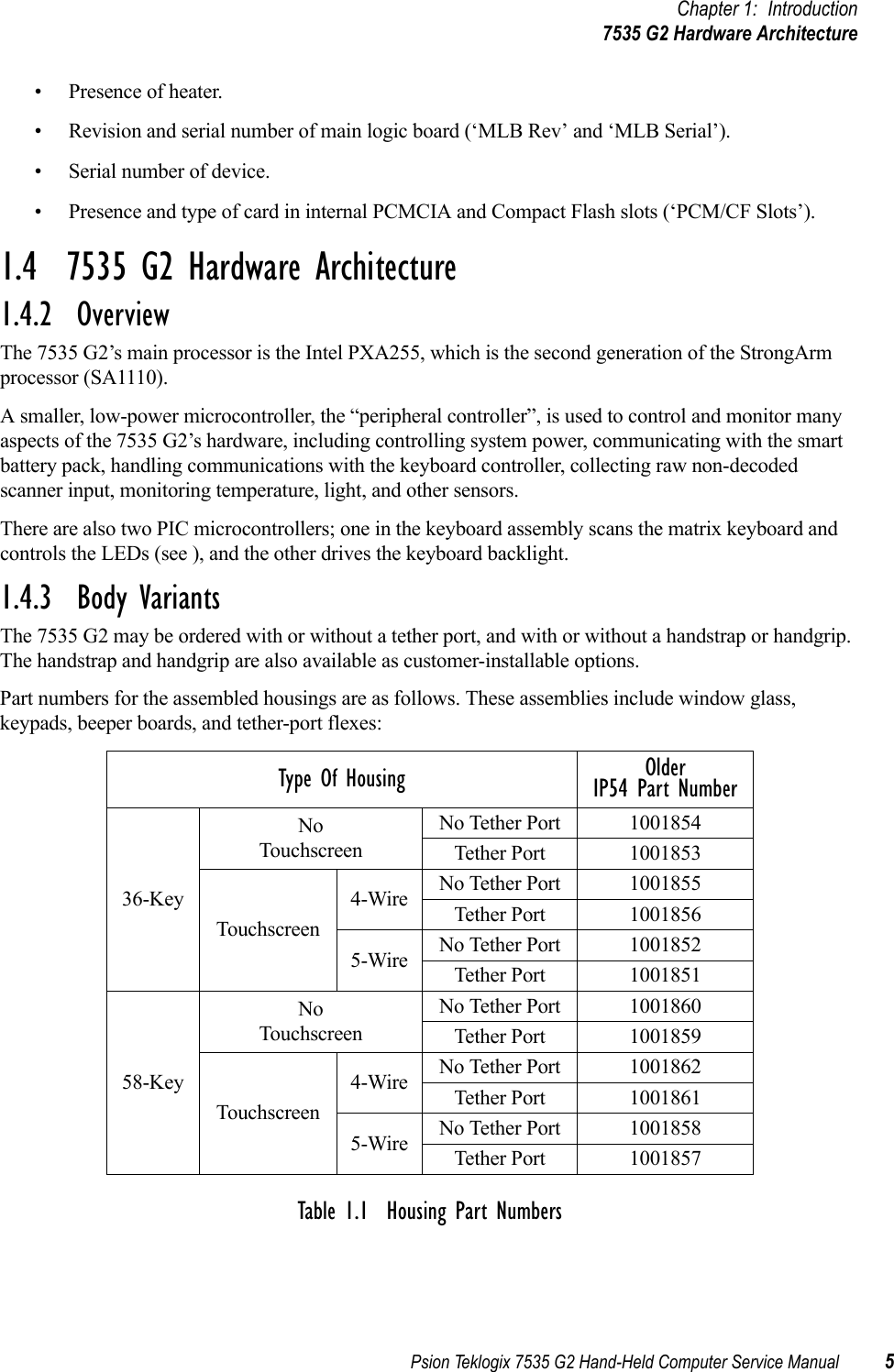 Psion Teklogix 7535 G2 Hand-Held Computer Service Manual 5Chapter 1: Introduction7535 G2 Hardware Architecture• Presence of heater.• Revision and serial number of main logic board (‘MLB Rev’ and ‘MLB Serial’).• Serial number of device.• Presence and type of card in internal PCMCIA and Compact Flash slots (‘PCM/CF Slots’).1.4  7535 G2 Hardware Architecture1.4.2  OverviewThe 7535 G2’s main processor is the Intel PXA255, which is the second generation of the StrongArm processor (SA1110). A smaller, low-power microcontroller, the “peripheral controller”, is used to control and monitor many aspects of the 7535 G2’s hardware, including controlling system power, communicating with the smart battery pack, handling communications with the keyboard controller, collecting raw non-decoded scanner input, monitoring temperature, light, and other sensors.There are also two PIC microcontrollers; one in the keyboard assembly scans the matrix keyboard and controls the LEDs (see ), and the other drives the keyboard backlight.1.4.3  Body VariantsThe 7535 G2 may be ordered with or without a tether port, and with or without a handstrap or handgrip. The handstrap and handgrip are also available as customer-installable options.Part numbers for the assembled housings are as follows. These assemblies include window glass, keypads, beeper boards, and tether-port flexes:Table 1.1  Housing Part NumbersType Of Housing Older IP54 Part Number36-KeyNo TouchscreenNo Tether Port 1001854Tether Port 1001853Touchscreen4-Wire No Tether Port 1001855Tether Port 10018565-Wire No Tether Port 1001852Tether Port 100185158-KeyNo TouchscreenNo Tether Port 1001860Tether Port 1001859Touchscreen4-Wire No Tether Port 1001862Tether Port 10018615-Wire No Tether Port 1001858Tether Port 1001857