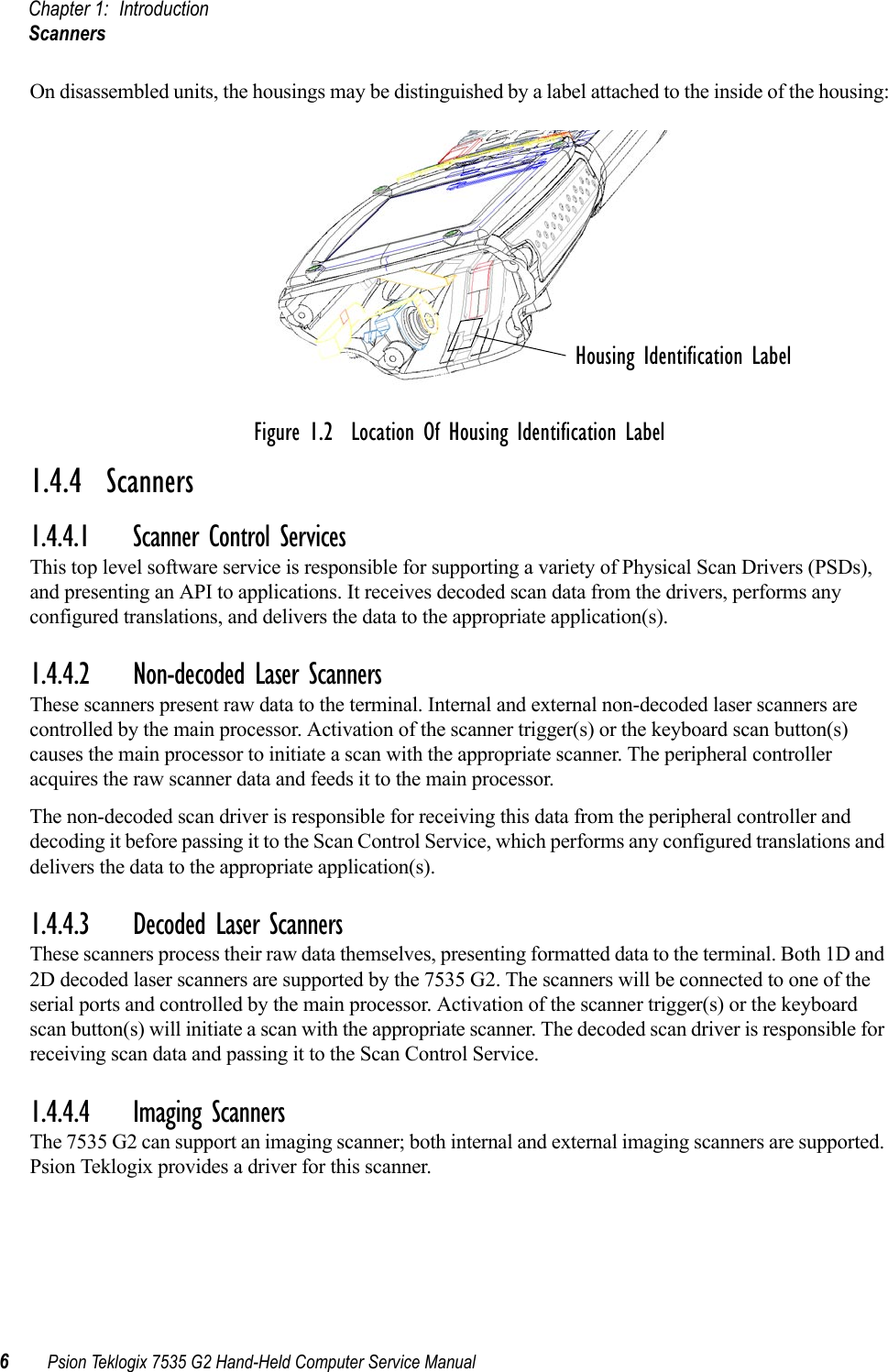 Chapter 1: IntroductionScanners6Psion Teklogix 7535 G2 Hand-Held Computer Service ManualOn disassembled units, the housings may be distinguished by a label attached to the inside of the housing:Figure 1.2  Location Of Housing Identification Label1.4.4  Scanners1.4.4.1 Scanner Control ServicesThis top level software service is responsible for supporting a variety of Physical Scan Drivers (PSDs), and presenting an API to applications. It receives decoded scan data from the drivers, performs any configured translations, and delivers the data to the appropriate application(s).1.4.4.2 Non-decoded Laser ScannersThese scanners present raw data to the terminal. Internal and external non-decoded laser scanners are controlled by the main processor. Activation of the scanner trigger(s) or the keyboard scan button(s) causes the main processor to initiate a scan with the appropriate scanner. The peripheral controller acquires the raw scanner data and feeds it to the main processor.The non-decoded scan driver is responsible for receiving this data from the peripheral controller and decoding it before passing it to the Scan Control Service, which performs any configured translations and delivers the data to the appropriate application(s).1.4.4.3 Decoded Laser ScannersThese scanners process their raw data themselves, presenting formatted data to the terminal. Both 1D and 2D decoded laser scanners are supported by the 7535 G2. The scanners will be connected to one of the serial ports and controlled by the main processor. Activation of the scanner trigger(s) or the keyboard scan button(s) will initiate a scan with the appropriate scanner. The decoded scan driver is responsible for receiving scan data and passing it to the Scan Control Service.1.4.4.4 Imaging ScannersThe 7535 G2 can support an imaging scanner; both internal and external imaging scanners are supported. Psion Teklogix provides a driver for this scanner. Housing Identification Label