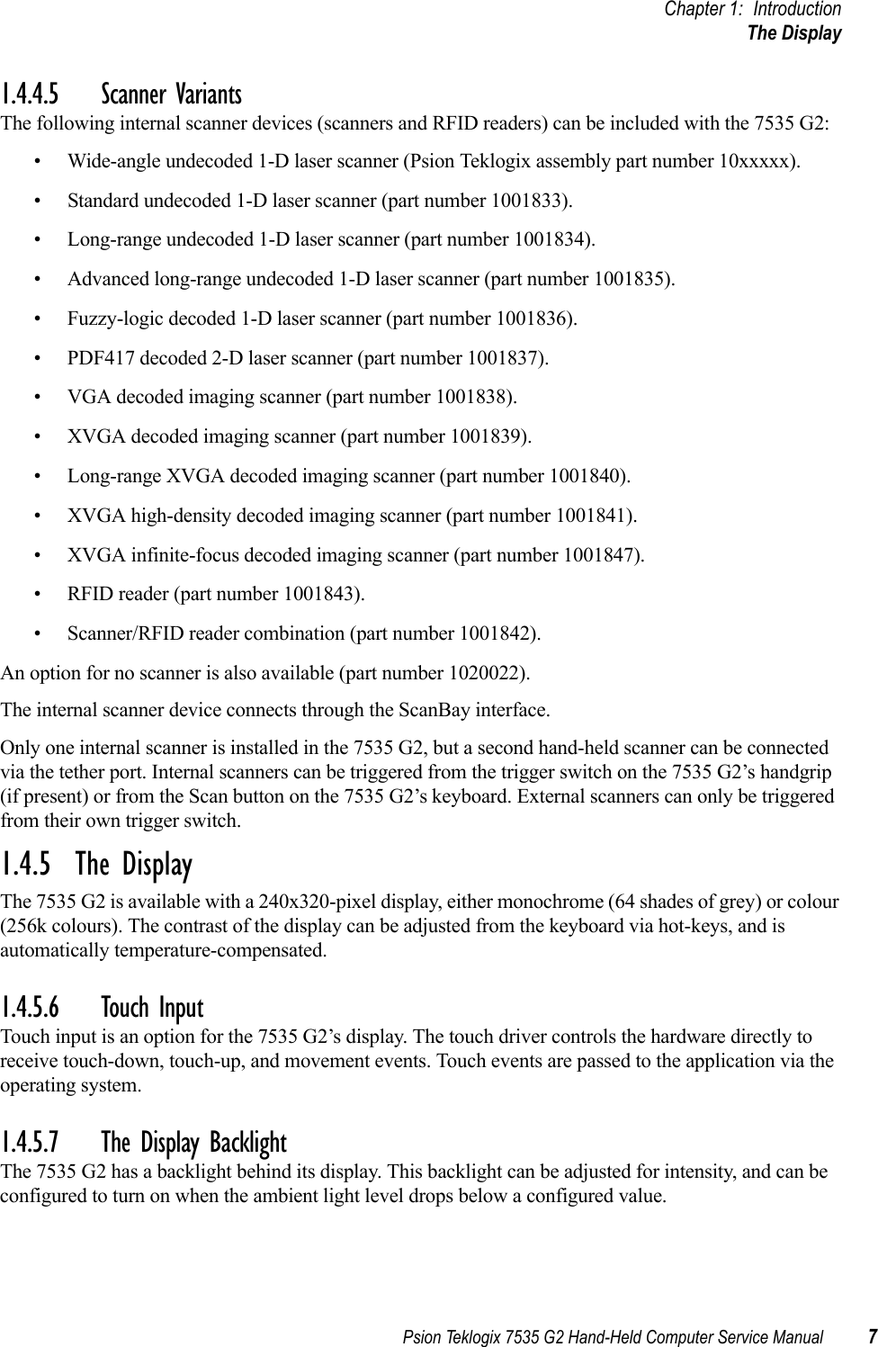 Psion Teklogix 7535 G2 Hand-Held Computer Service Manual 7Chapter 1: IntroductionThe Display1.4.4.5 Scanner VariantsThe following internal scanner devices (scanners and RFID readers) can be included with the 7535 G2:• Wide-angle undecoded 1-D laser scanner (Psion Teklogix assembly part number 10xxxxx).• Standard undecoded 1-D laser scanner (part number 1001833).• Long-range undecoded 1-D laser scanner (part number 1001834).• Advanced long-range undecoded 1-D laser scanner (part number 1001835).• Fuzzy-logic decoded 1-D laser scanner (part number 1001836).• PDF417 decoded 2-D laser scanner (part number 1001837).• VGA decoded imaging scanner (part number 1001838).• XVGA decoded imaging scanner (part number 1001839).• Long-range XVGA decoded imaging scanner (part number 1001840).• XVGA high-density decoded imaging scanner (part number 1001841).• XVGA infinite-focus decoded imaging scanner (part number 1001847).• RFID reader (part number 1001843).• Scanner/RFID reader combination (part number 1001842).An option for no scanner is also available (part number 1020022).The internal scanner device connects through the ScanBay interface.Only one internal scanner is installed in the 7535 G2, but a second hand-held scanner can be connected via the tether port. Internal scanners can be triggered from the trigger switch on the 7535 G2’s handgrip (if present) or from the Scan button on the 7535 G2’s keyboard. External scanners can only be triggered from their own trigger switch.1.4.5  The DisplayThe 7535 G2 is available with a 240x320-pixel display, either monochrome (64 shades of grey) or colour (256k colours). The contrast of the display can be adjusted from the keyboard via hot-keys, and is automatically temperature-compensated.1.4.5.6 Touch InputTouch input is an option for the 7535 G2’s display. The touch driver controls the hardware directly to receive touch-down, touch-up, and movement events. Touch events are passed to the application via the operating system.1.4.5.7 The Display BacklightThe 7535 G2 has a backlight behind its display. This backlight can be adjusted for intensity, and can be configured to turn on when the ambient light level drops below a configured value.