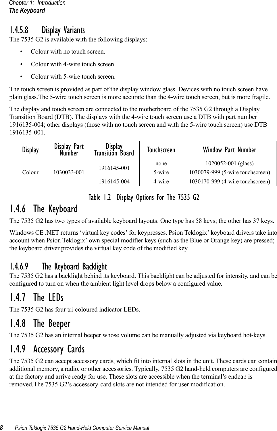 Chapter 1: IntroductionThe Keyboard8Psion Teklogix 7535 G2 Hand-Held Computer Service Manual1.4.5.8 Display VariantsThe 7535 G2 is available with the following displays:• Colour with no touch screen.• Colour with 4-wire touch screen.• Colour with 5-wire touch screen.The touch screen is provided as part of the display window glass. Devices with no touch screen have plain glass.The 5-wire touch screen is more accurate than the 4-wire touch screen, but is more fragile. The display and touch screen are connected to the motherboard of the 7535 G2 through a Display Transition Board (DTB). The displays with the 4-wire touch screen use a DTB with part number 1916135-004; other displays (those with no touch screen and with the 5-wire touch screen) use DTB 1916135-001.Table 1.2  Display Options For The 7535 G21.4.6  The KeyboardThe 7535 G2 has two types of available keyboard layouts. One type has 58 keys; the other has 37 keys.Windows CE .NET returns ‘virtual key codes’ for keypresses. Psion Teklogix’ keyboard drivers take into account when Psion Teklogix’ own special modifier keys (such as the Blue or Orange key) are pressed; the keyboard driver provides the virtual key code of the modified key.1.4.6.9 The Keyboard BacklightThe 7535 G2 has a backlight behind its keyboard. This backlight can be adjusted for intensity, and can be configured to turn on when the ambient light level drops below a configured value.1.4.7  The LEDsThe 7535 G2 has four tri-coloured indicator LEDs.1.4.8  The BeeperThe 7535 G2 has an internal beeper whose volume can be manually adjusted via keyboard hot-keys. 1.4.9  Accessory CardsThe 7535 G2 can accept accessory cards, which fit into internal slots in the unit. These cards can contain additional memory, a radio, or other accessories. Typically, 7535 G2 hand-held computers are configured at the factory and arrive ready for use. These slots are accessible when the terminal’s endcap is removed.The 7535 G2’s accessory-card slots are not intended for user modification. Display Display Part Number Display Transition Board Touchscreen Window Part NumberColour 1030033-001 1916145-001 none 1020052-001 (glass)5-wire 1030079-999 (5-wire touchscreen)1916145-004 4-wire 1030170-999 (4-wire touchscreen)