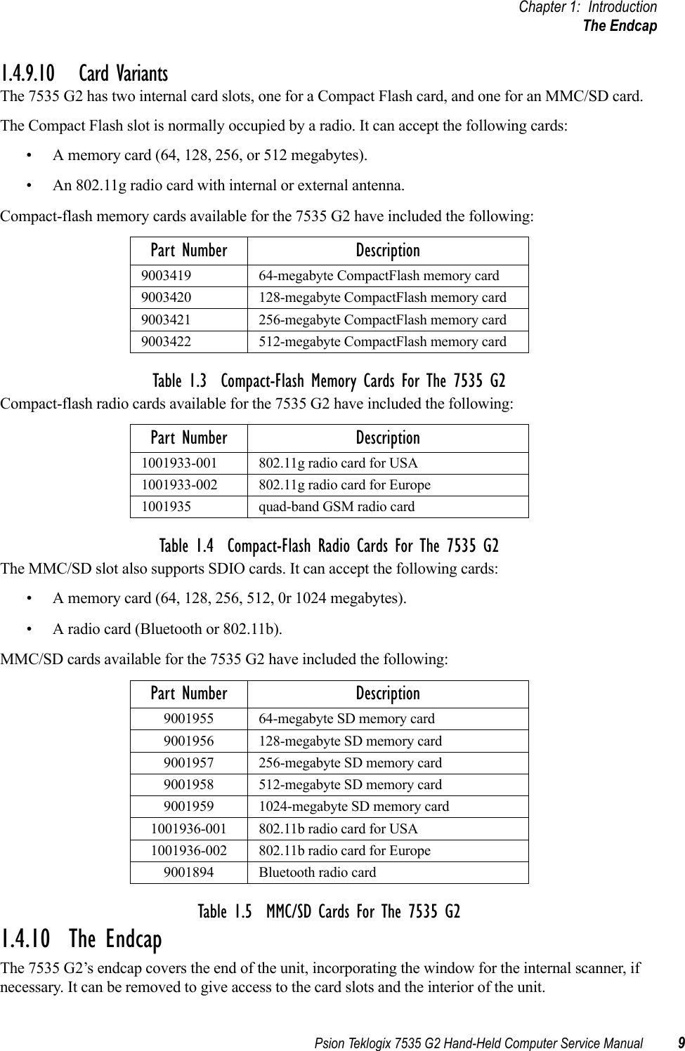 Psion Teklogix 7535 G2 Hand-Held Computer Service Manual 9Chapter 1: IntroductionThe Endcap1.4.9.10 Card VariantsThe 7535 G2 has two internal card slots, one for a Compact Flash card, and one for an MMC/SD card. The Compact Flash slot is normally occupied by a radio. It can accept the following cards:• A memory card (64, 128, 256, or 512 megabytes).• An 802.11g radio card with internal or external antenna.Compact-flash memory cards available for the 7535 G2 have included the following:Table 1.3  Compact-Flash Memory Cards For The 7535 G2Compact-flash radio cards available for the 7535 G2 have included the following:Table 1.4  Compact-Flash Radio Cards For The 7535 G2The MMC/SD slot also supports SDIO cards. It can accept the following cards:• A memory card (64, 128, 256, 512, 0r 1024 megabytes).• A radio card (Bluetooth or 802.11b).MMC/SD cards available for the 7535 G2 have included the following:Table 1.5  MMC/SD Cards For The 7535 G21.4.10  The EndcapThe 7535 G2’s endcap covers the end of the unit, incorporating the window for the internal scanner, if necessary. It can be removed to give access to the card slots and the interior of the unit.Part Number Description9003419 64-megabyte CompactFlash memory card9003420 128-megabyte CompactFlash memory card9003421 256-megabyte CompactFlash memory card9003422 512-megabyte CompactFlash memory cardPart Number Description1001933-001 802.11g radio card for USA1001933-002 802.11g radio card for Europe1001935 quad-band GSM radio cardPart Number Description9001955 64-megabyte SD memory card9001956 128-megabyte SD memory card9001957 256-megabyte SD memory card9001958 512-megabyte SD memory card9001959 1024-megabyte SD memory card1001936-001 802.11b radio card for USA1001936-002 802.11b radio card for Europe9001894 Bluetooth radio card