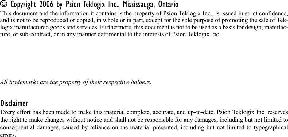 © Copyright 2006 by Psion Teklogix Inc., Mississauga, OntarioThis document and the information it contains is the property of Psion Teklogix Inc., is issued in strict confidence,and is not to be reproduced or copied, in whole or in part, except for the sole purpose of promoting the sale of Tek-logix manufactured goods and services. Furthermore, this document is not to be used as a basis for design, manufac-ture, or sub-contract, or in any manner detrimental to the interests of Psion Teklogix Inc.All trademarks are the property of their respective holders.DisclaimerEvery effort has been made to make this material complete, accurate, and up-to-date. Psion Teklogix Inc. reservesthe right to make changes without notice and shall not be responsible for any damages, including but not limited toconsequential damages, caused by reliance on the material presented, including but not limited to typographicalerrors.