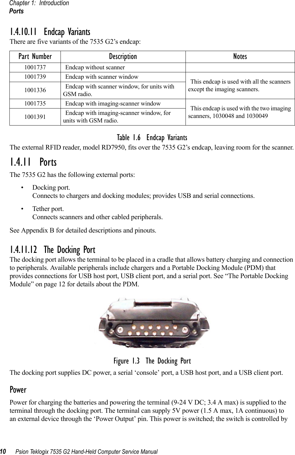 Chapter 1: IntroductionPorts10 Psion Teklogix 7535 G2 Hand-Held Computer Service Manual1.4.10.11 Endcap VariantsThere are five variants of the 7535 G2’s endcap:Table 1.6  Endcap VariantsThe external RFID reader, model RD7950, fits over the 7535 G2’s endcap, leaving room for the scanner.1.4.11  PortsThe 7535 G2 has the following external ports:• Docking port.Connects to chargers and docking modules; provides USB and serial connections.• Tether port.Connects scanners and other cabled peripherals.See Appendix B for detailed descriptions and pinouts.1.4.11.12 The Docking PortThe docking port allows the terminal to be placed in a cradle that allows battery charging and connection to peripherals. Available peripherals include chargers and a Portable Docking Module (PDM) that provides connections for USB host port, USB client port, and a serial port. See “The Portable Docking Module” on page 12 for details about the PDM.Figure 1.3  The Docking PortThe docking port supplies DC power, a serial ‘console’ port, a USB host port, and a USB client port.PowerPower for charging the batteries and powering the terminal (9-24 V DC; 3.4 A max) is supplied to the terminal through the docking port. The terminal can supply 5V power (1.5 A max, 1A continuous) to an external device through the ‘Power Output’ pin. This power is switched; the switch is controlled by Part Number Description Notes1001737 Endcap without scanner1001739 Endcap with scanner window This endcap is used with all the scanners except the imaging scanners.1001336 Endcap with scanner window, for units with GSM radio.1001735 Endcap with imaging-scanner window This endcap is used with the two imaging scanners, 1030048 and 10300491001391 Endcap with imaging-scanner window, for units with GSM radio.