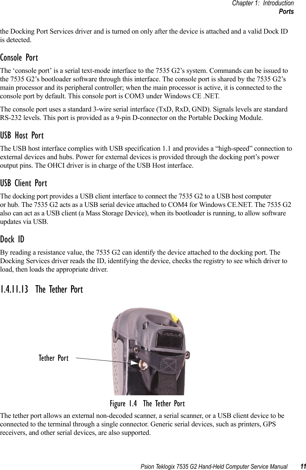 Psion Teklogix 7535 G2 Hand-Held Computer Service Manual 11Chapter 1: IntroductionPortsthe Docking Port Services driver and is turned on only after the device is attached and a valid Dock ID is detected.Console PortThe ‘console port’ is a serial text-mode interface to the 7535 G2’s system. Commands can be issued to the 7535 G2’s bootloader software through this interface. The console port is shared by the 7535 G2’s main processor and its peripheral controller; when the main processor is active, it is connected to the console port by default. This console port is COM3 under Windows CE .NET.The console port uses a standard 3-wire serial interface (TxD, RxD, GND). Signals levels are standard RS-232 levels. This port is provided as a 9-pin D-connector on the Portable Docking Module. USB Host PortThe USB host interface complies with USB specification 1.1 and provides a “high-speed” connection to external devices and hubs. Power for external devices is provided through the docking port’s power output pins. The OHCI driver is in charge of the USB Host interface.USB Client PortThe docking port provides a USB client interface to connect the 7535 G2 to a USB host computer or hub. The 7535 G2 acts as a USB serial device attached to COM4 for Windows CE.NET. The 7535 G2 also can act as a USB client (a Mass Storage Device), when its bootloader is running, to allow software updates via USB.Dock ID By reading a resistance value, the 7535 G2 can identify the device attached to the docking port. The Docking Services driver reads the ID, identifying the device, checks the registry to see which driver to load, then loads the appropriate driver.1.4.11.13 The Tether PortFigure 1.4  The Tether PortThe tether port allows an external non-decoded scanner, a serial scanner, or a USB client device to be connected to the terminal through a single connector. Generic serial devices, such as printers, GPS receivers, and other serial devices, are also supported.Tether Port