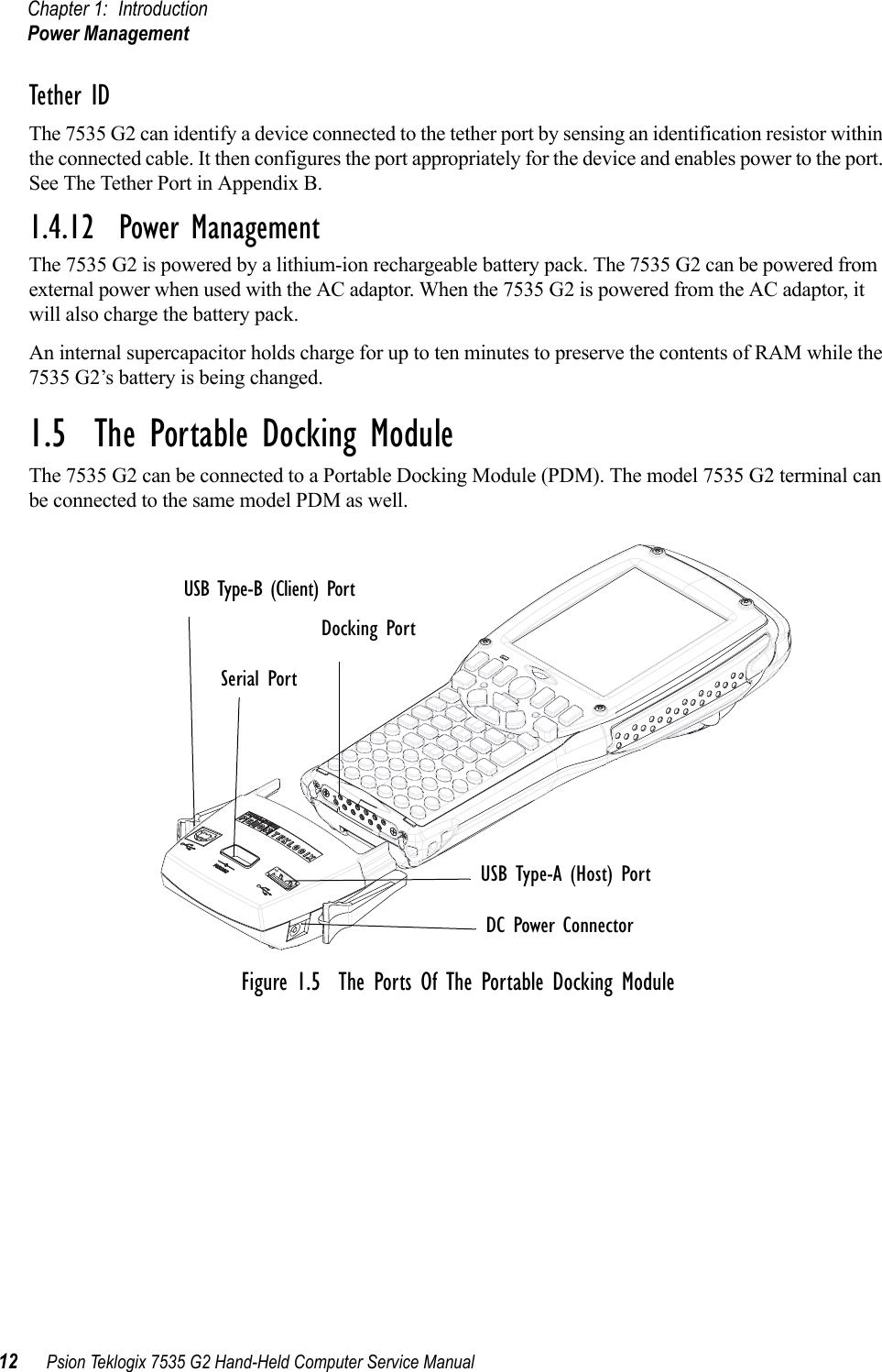 Chapter 1: IntroductionPower Management12 Psion Teklogix 7535 G2 Hand-Held Computer Service ManualTether ID The 7535 G2 can identify a device connected to the tether port by sensing an identification resistor within the connected cable. It then configures the port appropriately for the device and enables power to the port. See The Tether Port in Appendix B.1.4.12  Power ManagementThe 7535 G2 is powered by a lithium-ion rechargeable battery pack. The 7535 G2 can be powered from external power when used with the AC adaptor. When the 7535 G2 is powered from the AC adaptor, it will also charge the battery pack.An internal supercapacitor holds charge for up to ten minutes to preserve the contents of RAM while the 7535 G2’s battery is being changed. 1.5  The Portable Docking ModuleThe 7535 G2 can be connected to a Portable Docking Module (PDM). The model 7535 G2 terminal can be connected to the same model PDM as well.Figure 1.5  The Ports Of The Portable Docking ModuleUSB Type-B (Client) PortSerial PortDocking PortUSB Type-A (Host) PortDC Power Connector