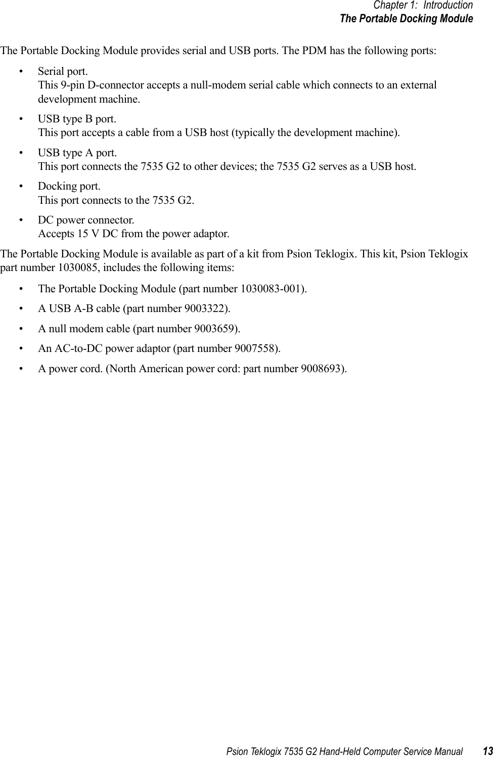 Psion Teklogix 7535 G2 Hand-Held Computer Service Manual 13Chapter 1: IntroductionThe Portable Docking ModuleThe Portable Docking Module provides serial and USB ports. The PDM has the following ports:•Serial port.This 9-pin D-connector accepts a null-modem serial cable which connects to an external development machine.•USB type B port.This port accepts a cable from a USB host (typically the development machine).•USB type A port.This port connects the 7535 G2 to other devices; the 7535 G2 serves as a USB host.• Docking port.This port connects to the 7535 G2.• DC power connector.Accepts 15 V DC from the power adaptor.The Portable Docking Module is available as part of a kit from Psion Teklogix. This kit, Psion Teklogix part number 1030085, includes the following items:• The Portable Docking Module (part number 1030083-001).• A USB A-B cable (part number 9003322).• A null modem cable (part number 9003659).• An AC-to-DC power adaptor (part number 9007558).• A power cord. (North American power cord: part number 9008693). 