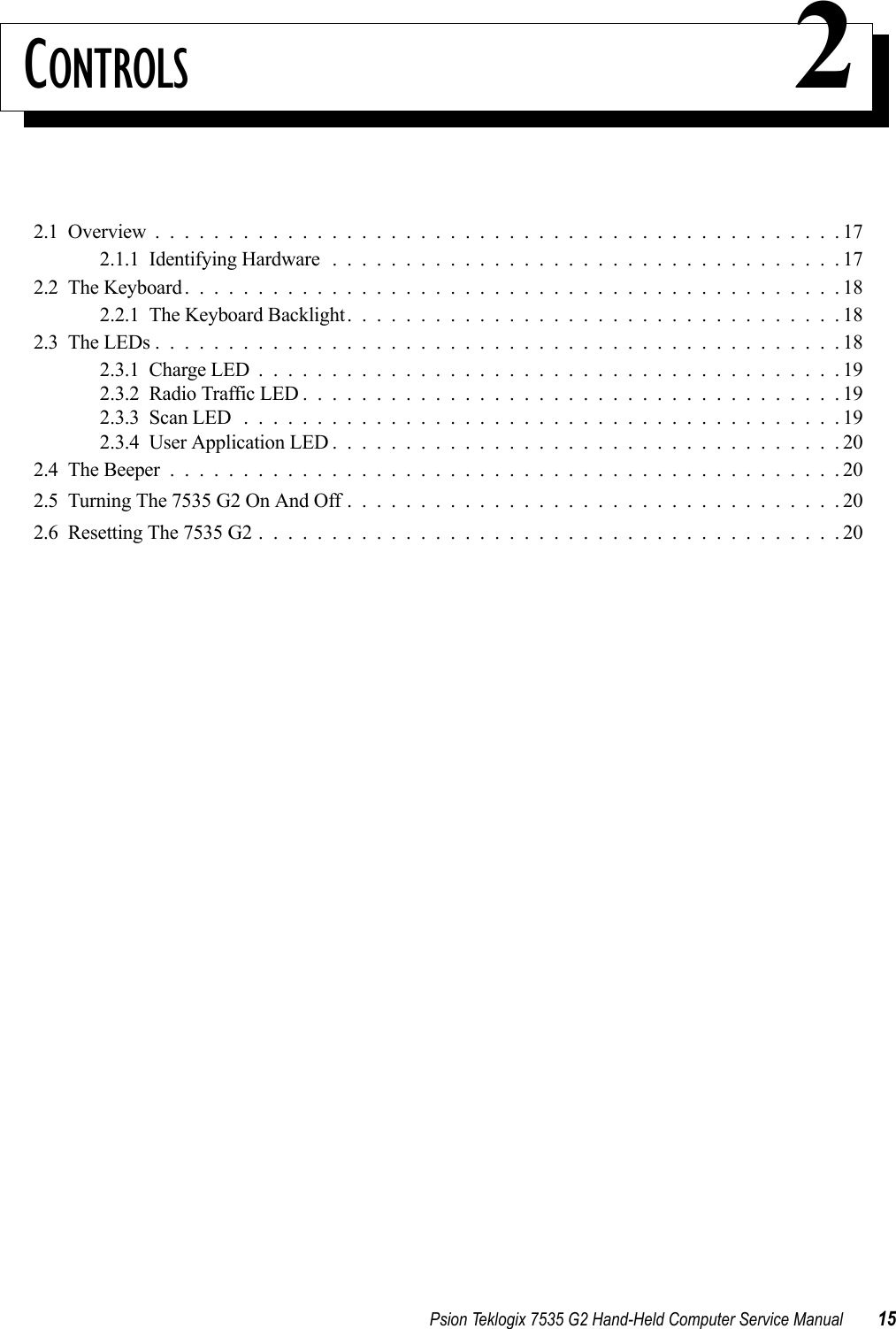 Psion Teklogix 7535 G2 Hand-Held Computer Service Manual 15CONTROLS 22.1  Overview...............................................172.1.1  Identifying Hardware...................................172.2  The Keyboard.............................................182.2.1  The Keyboard Backlight..................................182.3  The LEDs...............................................182.3.1  Charge LED........................................192.3.2  Radio Traffic LED.....................................192.3.3  Scan LED.........................................192.3.4  User Application LED...................................202.4  The Beeper..............................................202.5  Turning The 7535 G2 On And Off..................................202.6  Resetting The 7535 G2 . . . . . . . . . . . . . . . . . . . . . . . . . . . . . . . . . . . . . . . . 20