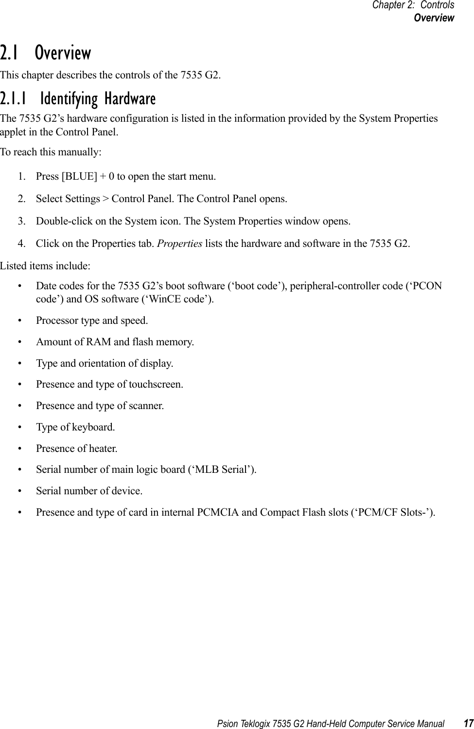 Psion Teklogix 7535 G2 Hand-Held Computer Service Manual 17Chapter 2: ControlsOverview2.1  OverviewThis chapter describes the controls of the 7535 G2.2.1.1  Identifying HardwareThe 7535 G2’s hardware configuration is listed in the information provided by the System Properties applet in the Control Panel. To reach this manually:1. Press [BLUE] + 0 to open the start menu. 2. Select Settings &gt; Control Panel. The Control Panel opens.3. Double-click on the System icon. The System Properties window opens.4. Click on the Properties tab. Properties lists the hardware and software in the 7535 G2.Listed items include:• Date codes for the 7535 G2’s boot software (‘boot code’), peripheral-controller code (‘PCON code’) and OS software (‘WinCE code’).• Processor type and speed.• Amount of RAM and flash memory.• Type and orientation of display.• Presence and type of touchscreen.• Presence and type of scanner.• Type of keyboard.• Presence of heater.• Serial number of main logic board (‘MLB Serial’).• Serial number of device.• Presence and type of card in internal PCMCIA and Compact Flash slots (‘PCM/CF Slots-’).