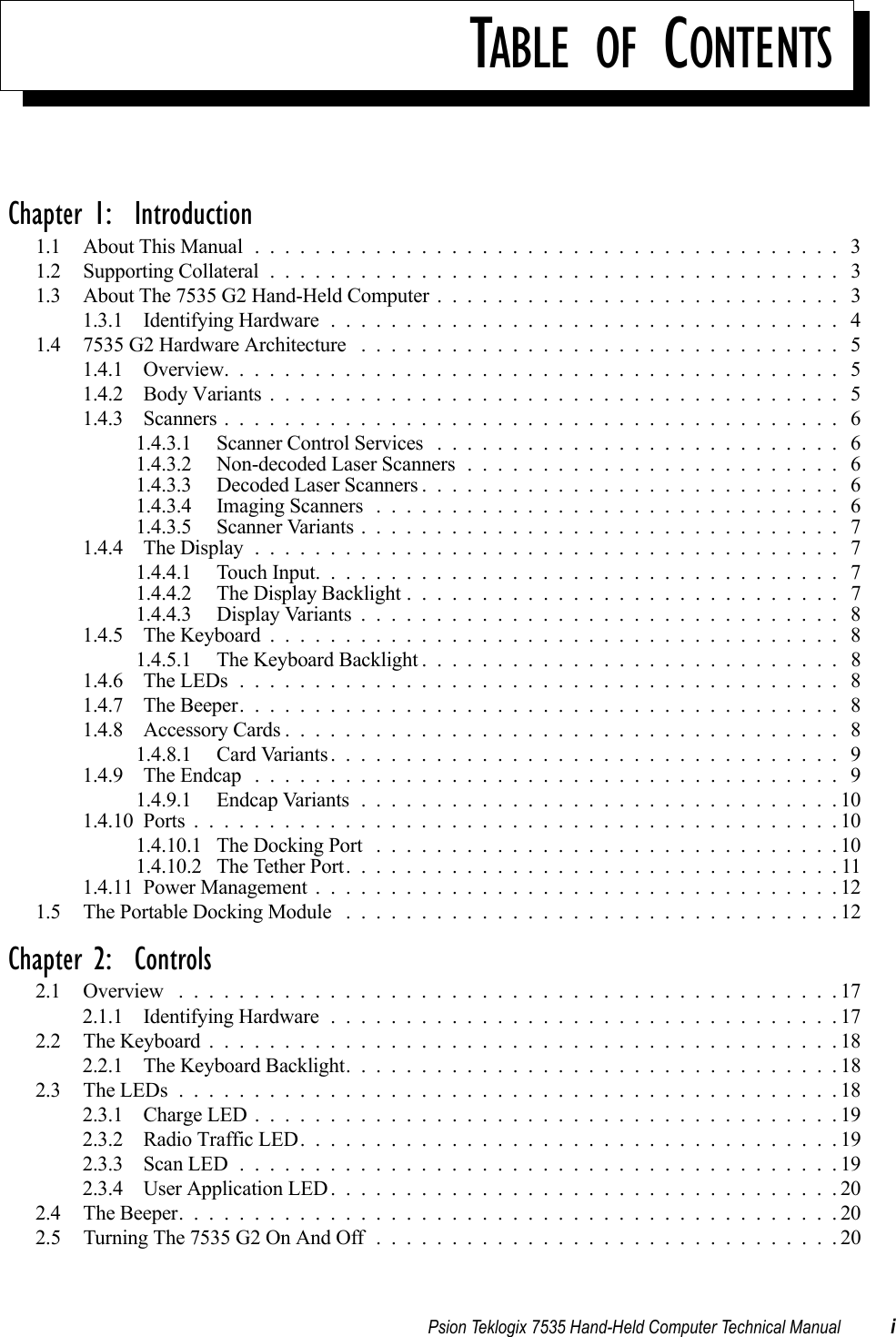 TABLE OF CONTENTSPsion Teklogix 7535 Hand-Held Computer Technical Manual iChapter 1:  Introduction1.1 About This Manual....................................... 31.2 Supporting Collateral...................................... 31.3 About The 7535 G2 Hand-Held Computer . . . . . . . . . . . . . . . . . . . . . . . . . . . 31.3.1 Identifying Hardware.................................. 41.4 7535 G2 Hardware Architecture ................................ 51.4.1 Overview......................................... 51.4.2 Body Variants...................................... 51.4.3 Scanners......................................... 61.4.3.1 Scanner Control Services ........................... 61.4.3.2 Non-decoded Laser Scanners......................... 61.4.3.3 Decoded Laser Scanners............................ 61.4.3.4 Imaging Scanners............................... 61.4.3.5 Scanner Variants................................ 71.4.4 The Display....................................... 71.4.4.1 Touch Input................................... 71.4.4.2 The Display Backlight............................. 71.4.4.3 Display Variants................................ 81.4.5 The Keyboard...................................... 81.4.5.1 The Keyboard Backlight............................ 81.4.6 The LEDs........................................ 81.4.7 The Beeper........................................ 81.4.8 Accessory Cards..................................... 81.4.8.1 Card Variants.................................. 91.4.9 The Endcap ....................................... 91.4.9.1 Endcap Variants................................101.4.10Ports...........................................101.4.10.1 The Docking Port ...............................101.4.10.2 The Tether Port.................................111.4.11Power Management...................................121.5 The Portable Docking Module . . . . . . . . . . . . . . . . . . . . . . . . . . . . . . . . . 12Chapter 2:  Controls2.1 Overview ............................................172.1.1 Identifying Hardware..................................172.2 The Keyboard..........................................182.2.1 The Keyboard Backlight.................................182.3 The LEDs............................................182.3.1 Charge LED.......................................192.3.2 Radio Traffic LED....................................192.3.3 Scan LED........................................192.3.4 User Application LED..................................202.4 The Beeper............................................202.5 Turning The 7535 G2 On And Off . . . . . . . . . . . . . . . . . . . . . . . . . . . . . . . 20