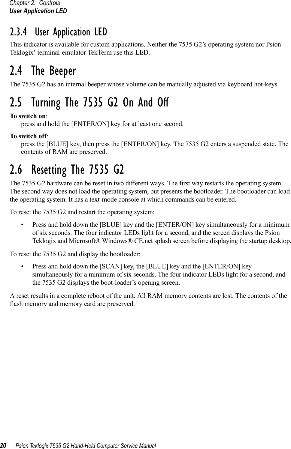 Chapter 2: ControlsUser Application LED20 Psion Teklogix 7535 G2 Hand-Held Computer Service Manual2.3.4  User Application LEDThis indicator is available for custom applications. Neither the 7535 G2’s operating system nor Psion Teklogix’ terminal-emulator TekTerm use this LED.2.4  The BeeperThe 7535 G2 has an internal beeper whose volume can be manually adjusted via keyboard hot-keys. 2.5  Turning The 7535 G2 On And OffTo switch on: press and hold the [ENTER/ON] key for at least one second.To switch off: press the [BLUE] key, then press the [ENTER/ON] key. The 7535 G2 enters a suspended state. The contents of RAM are preserved.2.6  Resetting The 7535 G2The 7535 G2 hardware can be reset in two different ways. The first way restarts the operating system. The second way does not load the operating system, but presents the bootloader. The bootloader can load the operating system. It has a text-mode console at which commands can be entered.To reset the 7535 G2 and restart the operating system:• Press and hold down the [BLUE] key and the [ENTER/ON] key simultaneously for a minimum of six seconds. The four indicator LEDs light for a second, and the screen displays the Psion Teklogix and Microsoft® Windows® CE.net splash screen before displaying the startup desktop.To reset the 7535 G2 and display the bootloader:• Press and hold down the [SCAN] key, the [BLUE] key and the [ENTER/ON] key simultaneously for a minimum of six seconds. The four indicator LEDs light for a second, and the 7535 G2 displays the boot-loader’s opening screen. A reset results in a complete reboot of the unit. All RAM memory contents are lost. The contents of the flash memory and memory card are preserved.