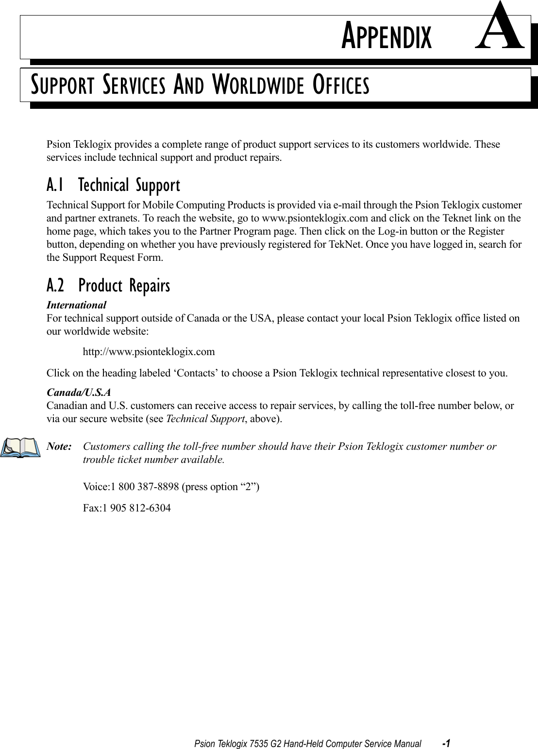 Psion Teklogix 7535 G2 Hand-Held Computer Service Manual -1APPENDIX ASUPPORT SERVICES AND WORLDWIDE OFFICESPsion Teklogix provides a complete range of product support services to its customers worldwide. These services include technical support and product repairs. A.1  Technical SupportTechnical Support for Mobile Computing Products is provided via e-mail through the Psion Teklogix customer and partner extranets. To reach the website, go to www.psionteklogix.com and click on the Teknet link on the home page, which takes you to the Partner Program page. Then click on the Log-in button or the Register button, depending on whether you have previously registered for TekNet. Once you have logged in, search for the Support Request Form.A.2  Product RepairsInternationalFor technical support outside of Canada or the USA, please contact your local Psion Teklogix office listed on our worldwide website: http://www.psionteklogix.comClick on the heading labeled ‘Contacts’ to choose a Psion Teklogix technical representative closest to you.Canada/U.S.ACanadian and U.S. customers can receive access to repair services, by calling the toll-free number below, or via our secure website (see Technical Support, above). Note: Customers calling the toll-free number should have their Psion Teklogix customer number or trouble ticket number available.Voice:1 800 387-8898 (press option “2”)Fax:1 905 812-6304