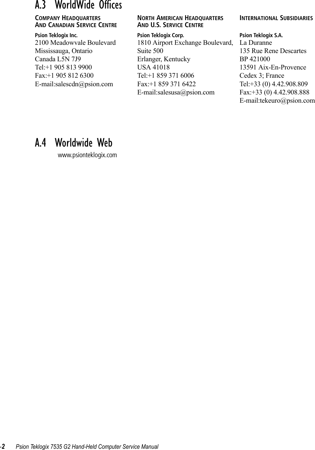 -2Psion Teklogix 7535 G2 Hand-Held Computer Service ManualA.3  WorldWide OfficesCOMPANY HEADQUARTERS AND CANADIAN SERVICE CENTREPsion Teklogix Inc.2100 Meadowvale BoulevardMississauga, OntarioCanada L5N 7J9Tel:+1 905 813 9900Fax:+1 905 812 6300E-mail:salescdn@psion.comNORTH AMERICAN HEADQUARTERS AND U.S. SERVICE CENTREPsion Teklogix Corp.1810 Airport Exchange Boulevard, Suite 500Erlanger, KentuckyUSA 41018Tel:+1 859 371 6006Fax:+1 859 371 6422E-mail:salesusa@psion.comINTERNATIONAL SUBSIDIARIESPsion Teklogix S.A.La Duranne135 Rue Rene DescartesBP 42100013591 Aix-En-ProvenceCedex 3; FranceTel:+33 (0) 4.42.908.809Fax:+33 (0) 4.42.908.888E-mail:tekeuro@psion.comA.4  Worldwide Webwww.psionteklogix.com