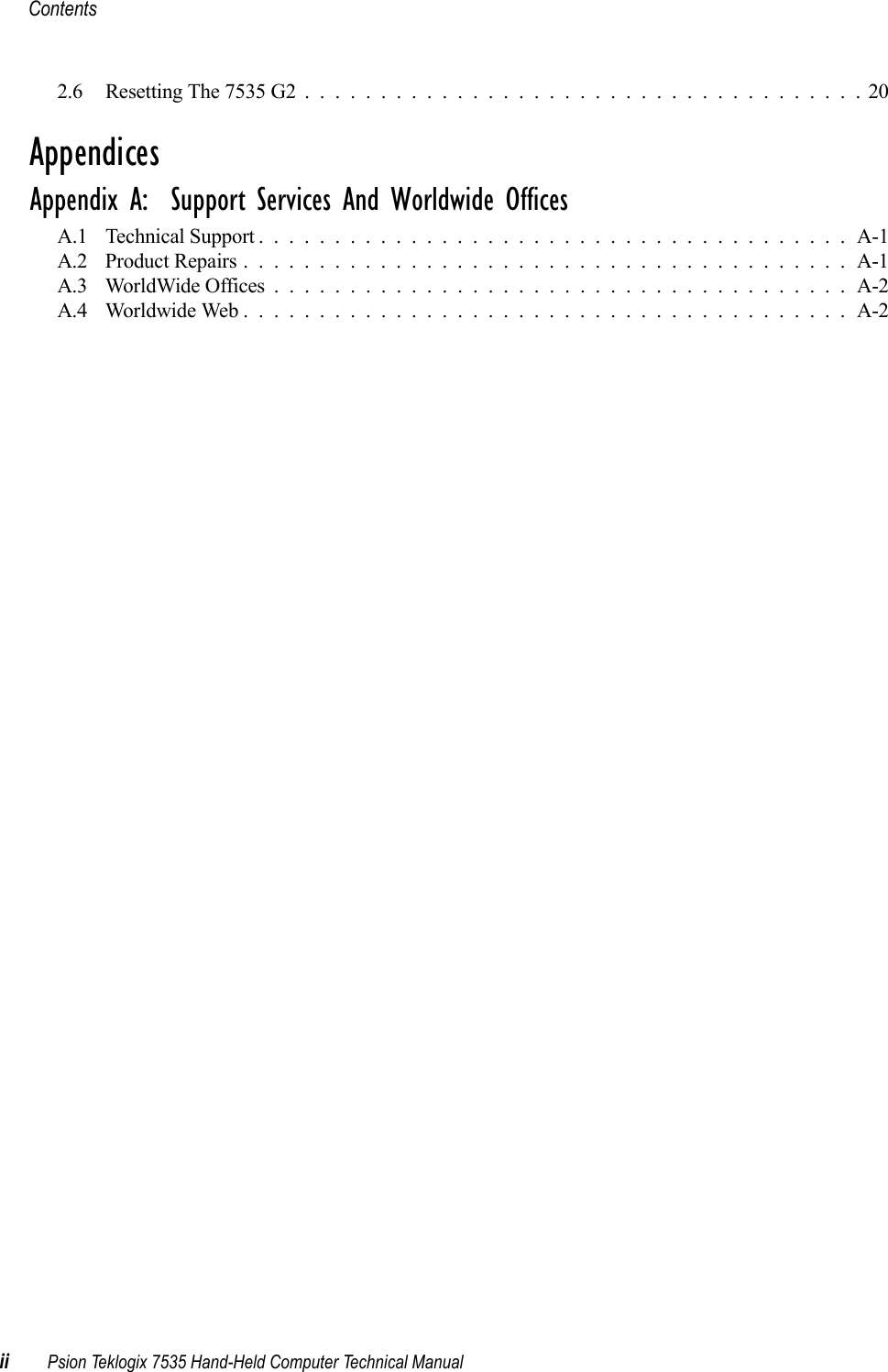 Contentsii Psion Teklogix 7535 Hand-Held Computer Technical Manual2.6 Resetting The 7535 G2.....................................20AppendicesAppendix A:  Support Services And Worldwide OfficesA.1 Technical Support . . . . . . . . . . . . . . . . . . . . . . . . . . . . . . . . . . . . . . . A-1A.2 Product Repairs........................................A-1A.3 WorldWide Offices......................................A-2A.4 Worldwide Web........................................A-2