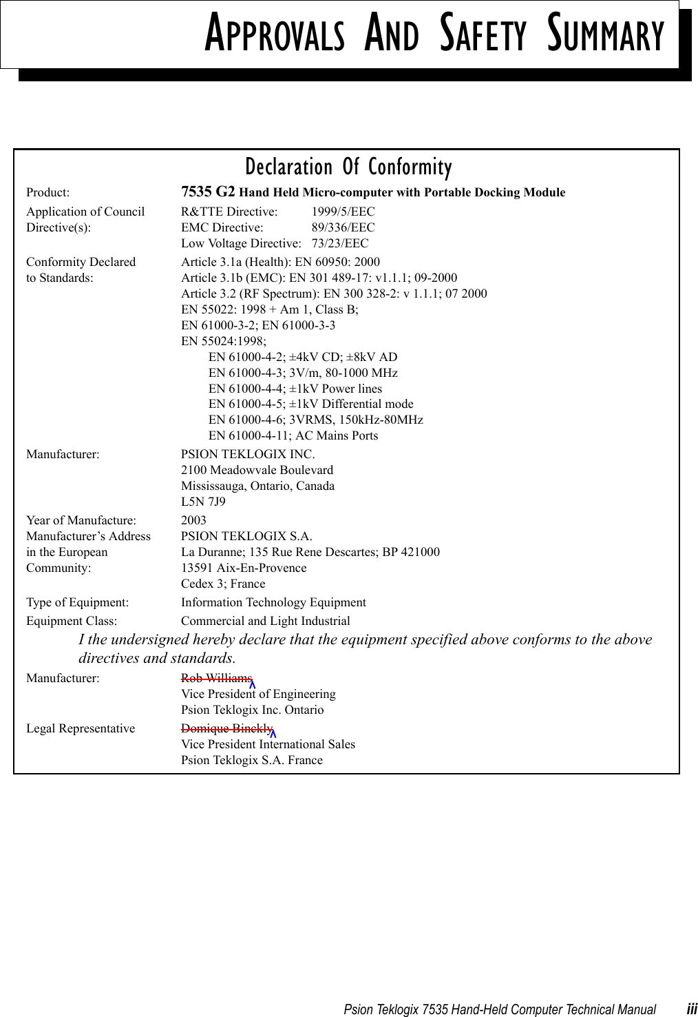 Psion Teklogix 7535 Hand-Held Computer Technical Manual iiiAPPROVALS AND SAFETY SUMMARYDeclaration Of ConformityProduct: 7535 G2 Hand Held Micro-computer with Portable Docking ModuleApplication of Council R&amp;TTE Directive:  1999/5/EECDirective(s): EMC Directive: 89/336/EECLow Voltage Directive: 73/23/EECConformity Declared  Article 3.1a (Health): EN 60950: 2000 to Standards: Article 3.1b (EMC): EN 301 489-17: v1.1.1; 09-2000Article 3.2 (RF Spectrum): EN 300 328-2: v 1.1.1; 07 2000EN 55022: 1998 + Am 1, Class B;EN 61000-3-2; EN 61000-3-3EN 55024:1998;EN 61000-4-2; ±4kV CD; ±8kV ADEN 61000-4-3; 3V/m, 80-1000 MHzEN 61000-4-4; ±1kV Power linesEN 61000-4-5; ±1kV Differential modeEN 61000-4-6; 3VRMS, 150kHz-80MHzEN 61000-4-11; AC Mains PortsManufacturer: PSION TEKLOGIX INC.2100 Meadowvale BoulevardMississauga, Ontario, Canada L5N 7J9Year of Manufacture: 2003Manufacturer’s Address PSION TEKLOGIX S.A.in the European La Duranne; 135 Rue Rene Descartes; BP 421000Community: 13591 Aix-En-ProvenceCedex 3; FranceType of Equipment: Information Technology EquipmentEquipment Class: Commercial and Light IndustrialI the undersigned hereby declare that the equipment specified above conforms to the above directives and standards.Manufacturer: Rob WilliamsVice President of EngineeringPsion Teklogix Inc. OntarioLegal Representative Domique BincklyVice President International SalesPsion Teklogix S.A. France
