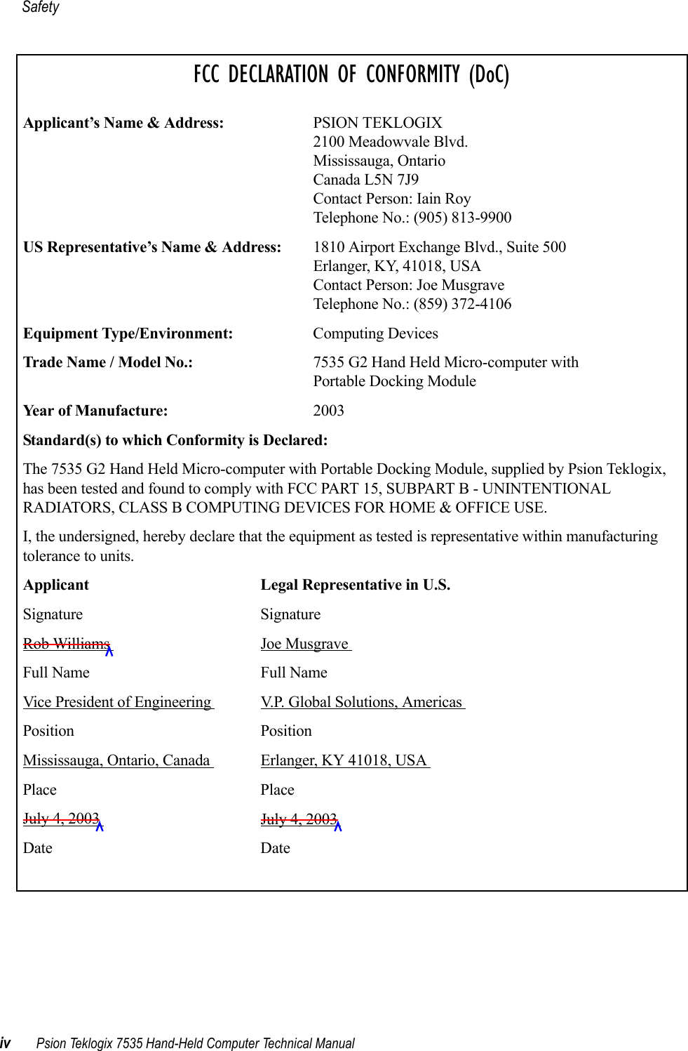 Safetyiv Psion Teklogix 7535 Hand-Held Computer Technical ManualFCC DECLARATION OF CONFORMITY (DoC)Applicant’s Name &amp; Address: PSION TEKLOGIX2100 Meadowvale Blvd.Mississauga, OntarioCanada L5N 7J9Contact Person: Iain RoyTelephone No.: (905) 813-9900US Representative’s Name &amp; Address: 1810 Airport Exchange Blvd., Suite 500Erlanger, KY, 41018, USAContact Person: Joe MusgraveTelephone No.: (859) 372-4106Equipment Type/Environment: Computing Devices Trade Name / Model No.:  7535 G2 Hand Held Micro-computer with Portable Docking ModuleYear of Manufacture:  2003Standard(s) to which Conformity is Declared:The 7535 G2 Hand Held Micro-computer with Portable Docking Module, supplied by Psion Teklogix, has been tested and found to comply with FCC PART 15, SUBPART B - UNINTENTIONAL RADIATORS, CLASS B COMPUTING DEVICES FOR HOME &amp; OFFICE USE.I, the undersigned, hereby declare that the equipment as tested is representative within manufacturing tolerance to units.Applicant Legal Representative in U.S.Signature SignatureRob Williams  Joe Musgrave Full Name Full NameVice President of Engineering  V.P. Global Solutions, Americas Position PositionMississauga, Ontario, Canada  Erlanger, KY 41018, USA Place PlaceJuly 4, 2003  July 4, 2003 Date Date