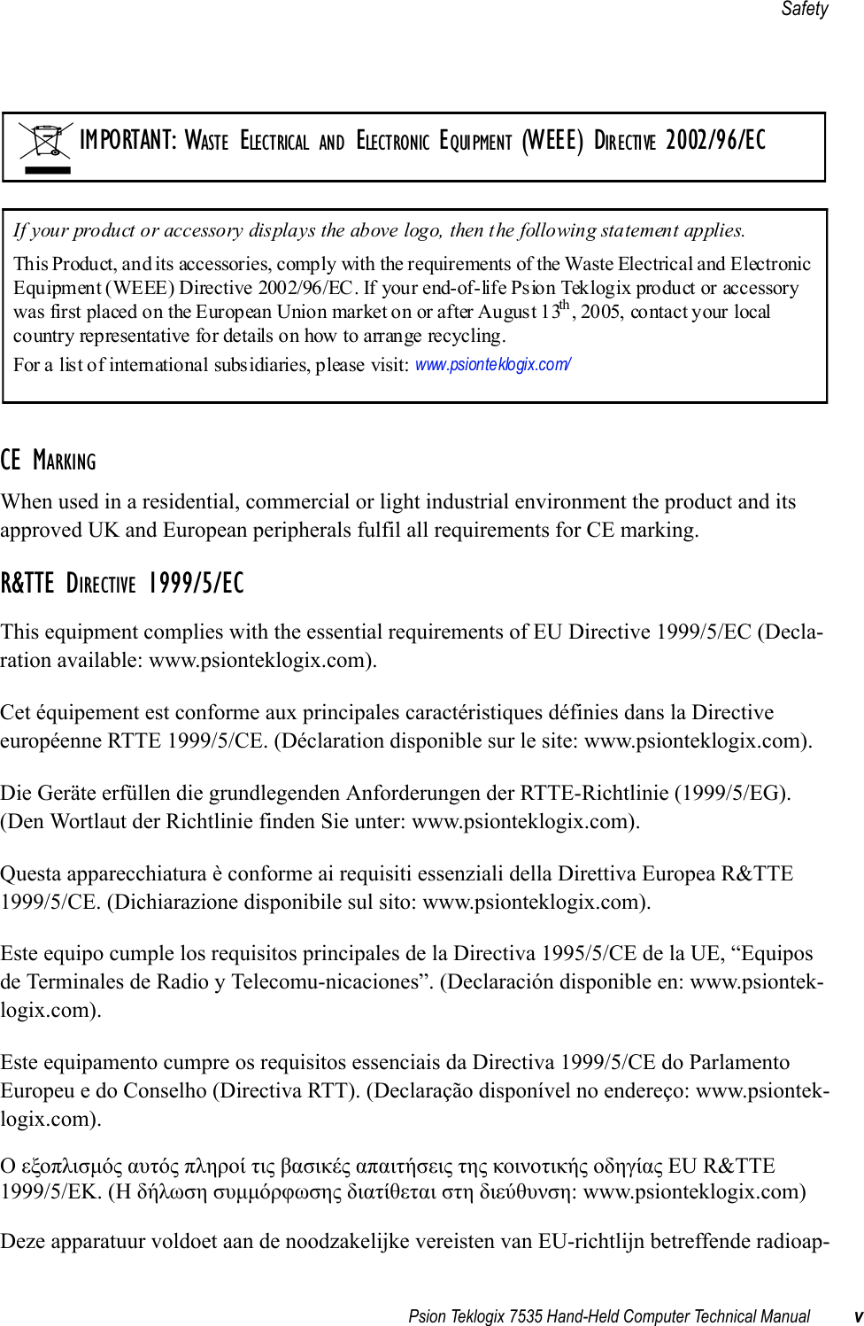 Psion Teklogix 7535 Hand-Held Computer Technical Manual vSafetyCE MARKINGWhen used in a residential, commercial or light industrial environment the product and its approved UK and European peripherals fulfil all requirements for CE marking.R&amp;TTE DIRECTIVE 1999/5/ECThis equipment complies with the essential requirements of EU Directive 1999/5/EC (Decla-ration available: www.psionteklogix.com).Cet équipement est conforme aux principales caractéristiques définies dans la Directive européenne RTTE 1999/5/CE. (Déclaration disponible sur le site: www.psionteklogix.com).Die Geräte erfüllen die grundlegenden Anforderungen der RTTE-Richtlinie (1999/5/EG). (Den Wortlaut der Richtlinie finden Sie unter: www.psionteklogix.com).Questa apparecchiatura è conforme ai requisiti essenziali della Direttiva Europea R&amp;TTE 1999/5/CE. (Dichiarazione disponibile sul sito: www.psionteklogix.com).Este equipo cumple los requisitos principales de la Directiva 1995/5/CE de la UE, “Equipos de Terminales de Radio y Telecomu-nicaciones”. (Declaración disponible en: www.psiontek-logix.com).Este equipamento cumpre os requisitos essenciais da Directiva 1999/5/CE do Parlamento Europeu e do Conselho (Directiva RTT). (Declaração disponível no endereço: www.psiontek-logix.com).Ο εξοπλισμός αυτός πληροί τις βασικές απαιτήσεις της κοινοτικής οδηγίας EU R&amp;TTE 1999/5/EΚ. (Η δήλωση συμμόρφωσης διατίθεται στη διεύθυνση: www.psionteklogix.com)Deze apparatuur voldoet aan de noodzakelijke vereisten van EU-richtlijn betreffende radioap-IMPORTANT: WASTE ELECTRICAL AND ELECTRONIC EQUIPMENT (WEEE) DIRECTIVE 2002/96/ECIf your product or accessory displays the above logo, then the following statement applies.This Product, and its accessories, comply with the requirements of the Waste Electrical and Electronic Equipment (WEEE) Directive 2002/96/EC. If your end-of-life Psion Teklogix product or accessory was first placed on the European Union market on or after August 13th , 2005, contact your local country representative for details on how to arrange recycling.For a list of international subsidiaries, please visit: www.psionteklogix.com/