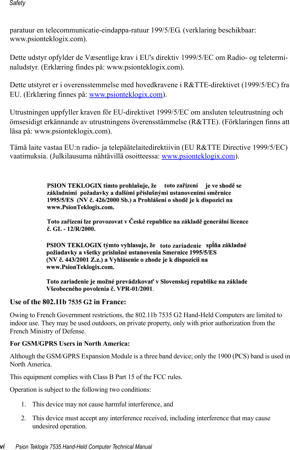 Safetyvi Psion Teklogix 7535 Hand-Held Computer Technical Manualparatuur en telecommunicatie-eindappa-ratuur 199/5/EG. (verklaring beschikbaar: www.psionteklogix.com).Dette udstyr opfylder de Væsentlige krav i EU&apos;s direktiv 1999/5/EC om Radio- og teletermi-naludstyr. (Erklæring findes på: www.psionteklogix.com).Dette utstyret er i overensstemmelse med hovedkravene i R&amp;TTE-direktivet (1999/5/EC) fra EU. (Erklæring finnes på: www.psionteklogix.com).Utrustningen uppfyller kraven för EU-direktivet 1999/5/EC om ansluten teleutrustning och ömsesidigt erkännande av utrustningens överensstämmelse (R&amp;TTE). (Förklaringen finns att läsa på: www.psionteklogix.com).Tämä laite vastaa EU:n radio- ja telepäätelaitedirektiivin (EU R&amp;TTE Directive 1999/5/EC) vaatimuksia. (Julkilausuma nähtävillä osoitteessa: www.psionteklogix.com).Use of the 802.11b 7535 G2 in France:Owing to French Government restrictions, the 802.11b 7535 G2 Hand-Held Computers are limited to indoor use. They may be used outdoors, on private property, only with prior authorization from the French Ministry of Defense.For GSM/GPRS Users in North America:Although the GSM/GPRS Expansion Module is a three band device; only the 1900 (PCS) band is used in North America.This equipment complies with Class B Part 15 of the FCC rules.Operation is subject to the following two conditions:1. This device may not cause harmful interference, and2. This device must accept any interference received, including interference that may cause undesired operation. 