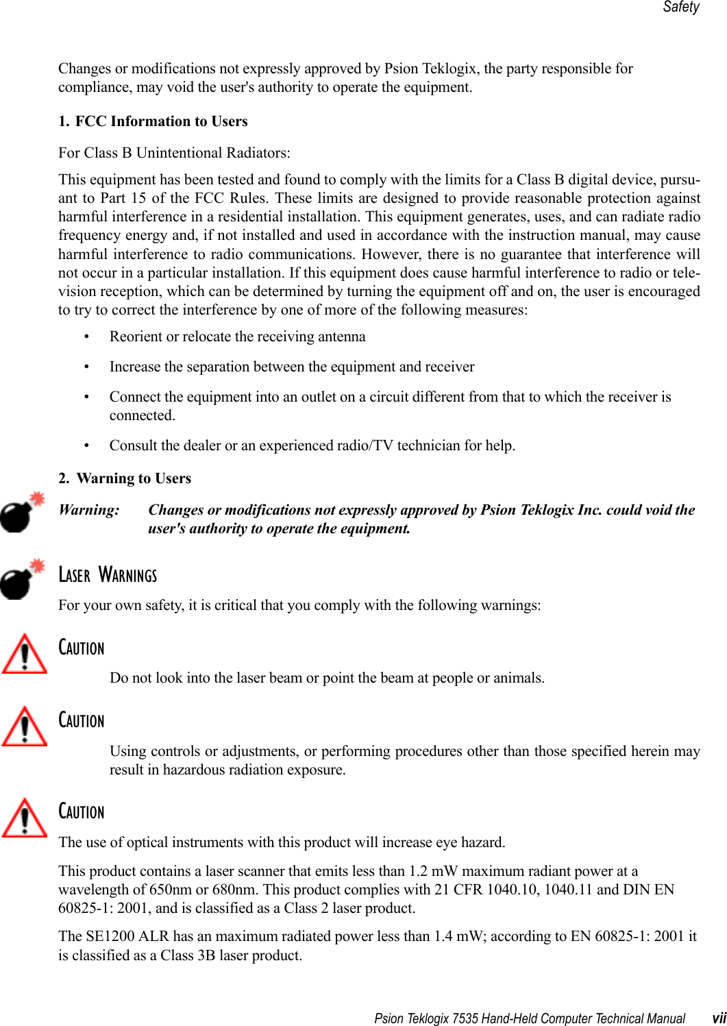 Psion Teklogix 7535 Hand-Held Computer Technical Manual viiSafetyChanges or modifications not expressly approved by Psion Teklogix, the party responsible for compliance, may void the user&apos;s authority to operate the equipment.1. FCC Information to Users For Class B Unintentional Radiators:This equipment has been tested and found to comply with the limits for a Class B digital device, pursu-ant to Part 15 of the FCC Rules. These limits are designed to provide reasonable protection againstharmful interference in a residential installation. This equipment generates, uses, and can radiate radiofrequency energy and, if not installed and used in accordance with the instruction manual, may causeharmful interference to radio communications. However, there is no guarantee that interference willnot occur in a particular installation. If this equipment does cause harmful interference to radio or tele-vision reception, which can be determined by turning the equipment off and on, the user is encouragedto try to correct the interference by one of more of the following measures:• Reorient or relocate the receiving antenna• Increase the separation between the equipment and receiver• Connect the equipment into an outlet on a circuit different from that to which the receiver is connected.• Consult the dealer or an experienced radio/TV technician for help.2. Warning to Users Warning: Changes or modifications not expressly approved by Psion Teklogix Inc. could void the user&apos;s authority to operate the equipment.LASER WARNINGSFor your own safety, it is critical that you comply with the following warnings:CAUTIONDo not look into the laser beam or point the beam at people or animals.CAUTIONUsing controls or adjustments, or performing procedures other than those specified herein mayresult in hazardous radiation exposure.CAUTIONThe use of optical instruments with this product will increase eye hazard.This product contains a laser scanner that emits less than 1.2 mW maximum radiant power at a wavelength of 650nm or 680nm. This product complies with 21 CFR 1040.10, 1040.11 and DIN EN 60825-1: 2001, and is classified as a Class 2 laser product. The SE1200 ALR has an maximum radiated power less than 1.4 mW; according to EN 60825-1: 2001 it is classified as a Class 3B laser product.