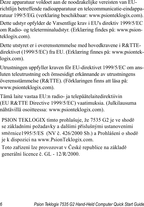 6 Psion Teklogix 7535 G2 Hand-Held Computer Quick Start GuideDeze apparatuur voldoet aan de noodzakelijke vereisten van EU-richtlijn betreffende radioapparatuur en telecommunicatie-eindappa-ratuur 199/5/EG. (verklaring beschikbaar: www.psionteklogix.com).Dette udstyr opfylder de Væsentlige krav i EU&apos;s direktiv 1999/5/EC om Radio- og teleterminaludstyr. (Erklæring findes på: www.psion-teklogix.com).Dette utstyret er i overensstemmelse med hovedkravene i R&amp;TTE-direktivet (1999/5/EC) fra EU. (Erklæring finnes på: www.psiontek-logix.com).Utrustningen uppfyller kraven för EU-direktivet 1999/5/EC om ans-luten teleutrustning och ömsesidigt erkännande av utrustningens överensstämmelse (R&amp;TTE). (Förklaringen finns att läsa på: www.psionteklogix.com).Tämä laite vastaa EU:n radio- ja telepäätelaitedirektiivin (EU R&amp;TTE Directive 1999/5/EC) vaatimuksia. (Julkilausuma nähtävillä osoitteessa: www.psionteklogix.com).PSION TEKLOGIX tímto prohlašuje, že 7535 G2 je ve shodě  se základními požadavky a dalšími příslušnými ustanoveními směrnice1995/5/ES  (NV č. 426/2000 Sb.) a Prohlášení o shodě  je k dispozici na www.PsionTeklogix.com. Toto zařízení lze provozovat v České republice na základě generální licence č. GL - 12/R/2000. 