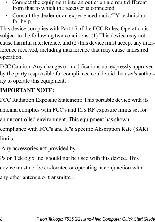 8 Psion Teklogix 7535 G2 Hand-Held Computer Quick Start Guide• Connect the equipment into an outlet on a circuit different from that to which the receiver is connected.• Consult the dealer or an experienced radio/TV technician for help.This device complies with Part 15 of the FCC Rules. Operation is subject to the following two conditions: (1) This device may not cause harmful interference, and (2) this device must accept any inter-ference received, including interference that may cause undesired operation.FCC Caution: Any changes or modifications not expressly approved by the party responsible for compliance could void the user&apos;s author-ity to operate this equipment.IMPORTANT NOTE:FCC Radiation Exposure Statement: This portable device with itsantenna complies with FCC&apos;s and IC&apos;s RF exposure limits set foran uncontrolled environment. This equipment has shown compliance with FCC&apos;s and IC&apos;s Specific Absorption Rate (SAR)limits.  Any accessories not provided by Psion Teklogix Inc. should not be used with this device. This device must not be co-located or operating in conjunction withany other antenna or transmitter.     