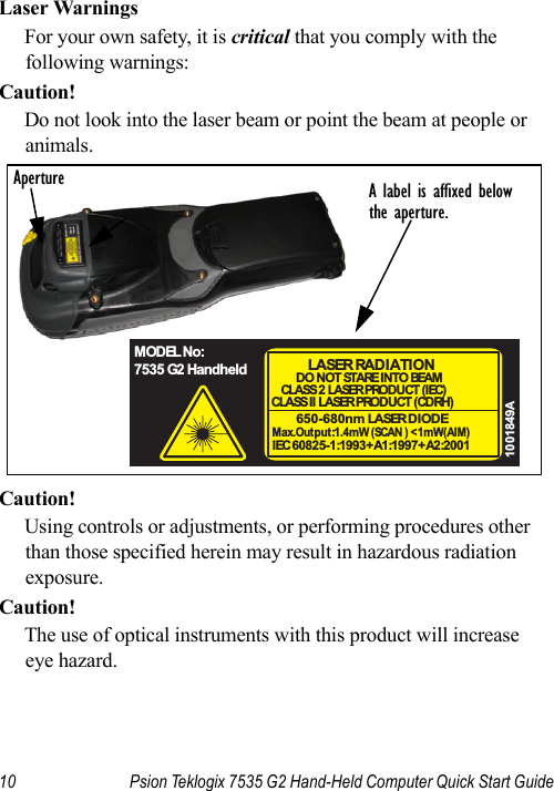 10 Psion Teklogix 7535 G2 Hand-Held Computer Quick Start GuideLaser WarningsFor your own safety, it is critical that you comply with the following warnings:Caution!Do not look into the laser beam or point the beam at people or animals.Caution!Using controls or adjustments, or performing procedures other than those specified herein may result in hazardous radiation exposure.Caution!The use of optical instruments with this product will increase eye hazard.A label is affixed belowthe aperture.Aperture650-680nm LASER DIODEMax.Output:1.4mW (SCAN ) &lt;1mW(AIM)IEC 60825-1:1993+A1:1997+A2:2001LASER RAD I ATI O NDO NOT STARE INTO BEAMCLASS 2  LASER PROD U CT ( I EC)CLASS I I  LASER PROD U CT ( CDRH)1001849AMODEL No:7535 G2 Handheld