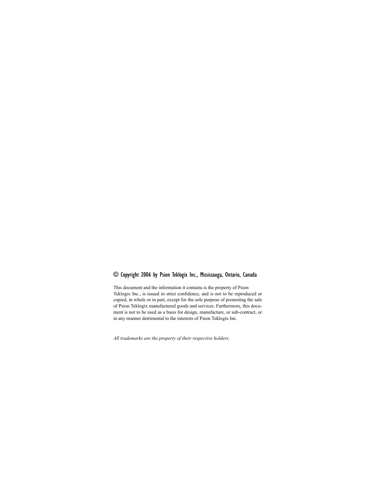 © Copyright 2006 by Psion Teklogix Inc., Mississauga, Ontario, CanadaThis document and the information it contains is the property of Psion Teklogix Inc., is issued in strict confidence, and is not to be reproduced orcopied, in whole or in part, except for the sole purpose of promoting the saleof Psion Teklogix manufactured goods and services. Furthermore, this docu-ment is not to be used as a basis for design, manufacture, or sub-contract, orin any manner detrimental to the interests of Psion Teklogix Inc.All trademarks are the property of their respective holders.